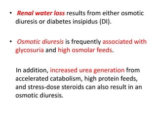 • Renal water loss results from either osmotic
diuresis or diabetes insipidus (DI).
• Osmotic diuresis is frequently associated with
glycosuria and high osmolar feeds.
In addition, increased urea generation from
accelerated catabolism, high protein feeds,
and stress-dose steroids can also result in an
osmotic diuresis.
 
