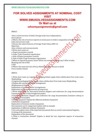 www.smusolvedassignments.com
FOR SOLVED ASSIGNMENTS AT NOMINAL COST
VISIT
WWW.SMUSOLVEDASSIGNMENTS.COM
Or Mail us at
solvemyassignments@gmail.com
IB0015
1Give a brief overview of India’s foreign trade since independence.
Seven phases
2 What is the role of services exports in recent years in India’s composition of trade? Discuss.
India and services trade
3 Discuss the salient features of Foreign Trade Policy 2009-14.
Objectives
Aims, schemes and announcements
4 Write short notes on:
a. Export promotion councils
b. India Trade Promotion organization
a. Role of Export promotion councils
b. Role of India Trade Promotion organization
5 What are Special Economic Zones? Write one sentence each on any 5 SEZs in India.
Meaning and role of SEZ
5 SEZ
6 What is the need and role of Focus Market Scheme? Discuss in detail.
Focus market scheme
IB0016
1 Write short notes on: Logistical packaging Global supply chain collaboration Free trade zones
Shipbuilding
A Logistical packaging Global supply chain collaboration Free trade zones Shipbuilding
2 Explain the concept of charter arrangement.
AExplanation of charter
Explanation of types of charter arrangements
Explanation of charter agreements pricing terms
3 Write short notes on: Interaction between shippers and conference Air cargo documentation
Container railway in India Freight forwarders
A Interaction between shippers and conference Air cargo documentation Container railway in
India Freight forwarders
4 What is payment? Explain the different methods of payment
A Definition of payment
Explanation of Common modes of payment,
How payment can be categorized explain with an example
Explanation of different methods of payment
5 List and explain some of the important documents that are used in international logistics.
A Listing of the documents
Explanation of the documents
6 What is transaction channel? Explain in detail the two important aspects of transaction
channel.
 