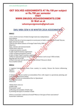 www.smusolvedassignments.com
GET SOLVED ASSIGNMENTS AT Rs.150 per subject
or Rs.700 per semester
VISIT
WWW.SMUSOLVEDASSIGNMENTS.COM
Or Mail us at
solvemyassignments@gmail.com
SMU MBA SEM 4 IB WINTER 2014 ASSIGNMENTS
IB0015
1 Give a brief overview of India’s foreign trade since independence.
Seven phases
2 What is the role of services exports in recent years in India’s composition of trade? Discuss.
India and services trade
3 Discuss the salient features of Foreign Trade Policy 2009-14.
Objectives
Aims, schemes and announcements
4 Write short notes on:
a. Export promotion councils
b. India Trade Promotion organization
a. Role of Export promotion councils
b. Role of India Trade Promotion organization
5 What are Special Economic Zones? Write one sentence each on any 5 SEZs in India.
Meaning and role of SEZ
6 What is the need and role of Focus Market Scheme? Discuss in detail.
Focus market scheme
IB0016
1 Logistical development varies from country to country. Discuss the factors influencing
logistics.
4 factors
2 Analyse and discuss market-accommodation flow with respect to operational, planning and
control and behavioural context.
Analysis of market accommodation flow in: Operational
Planning and control
behavioral
3 Write short notes on:
a) Bulk cargo
b) Container vessel
a) Meaning and examples of bulk cargo
b) meaning and types of container vessels
4 How is ocean liner conferences formed? What are the types of liner associations?
Ocean liner conference
 