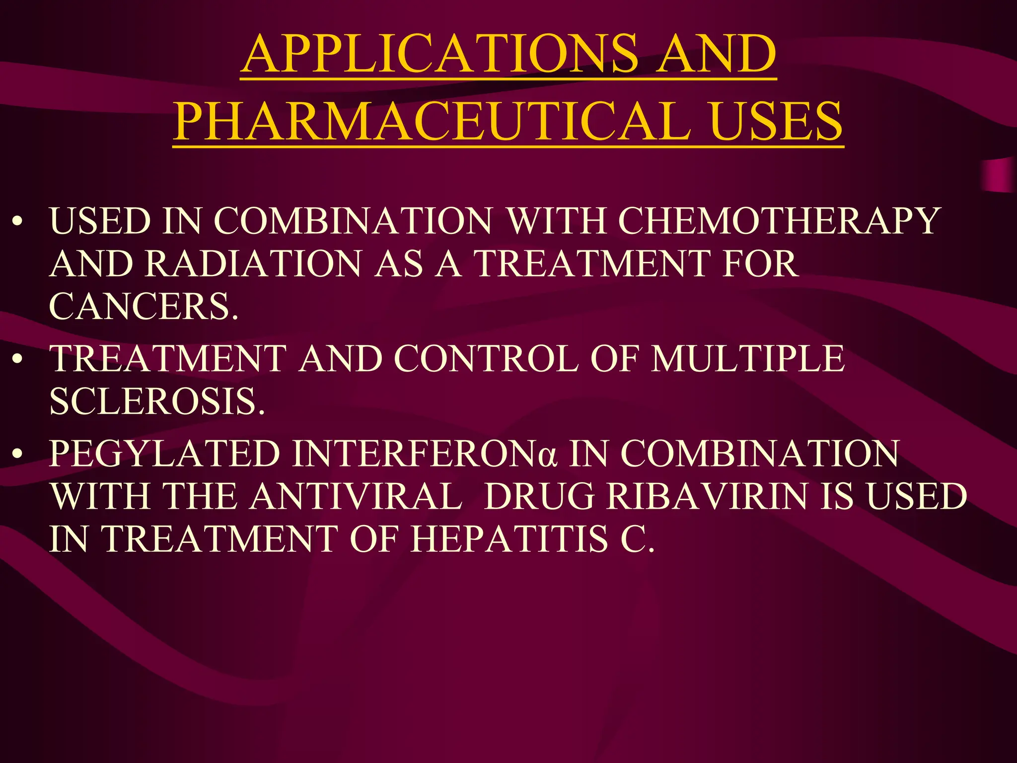 APPLICATIONS AND
PHARMACEUTICAL USES
• USED IN COMBINATION WITH CHEMOTHERAPY
AND RADIATION AS A TREATMENT FOR
CANCERS.
• TREATMENT AND CONTROL OF MULTIPLE
SCLEROSIS.
• PEGYLATED INTERFERONα IN COMBINATION
WITH THE ANTIVIRAL DRUG RIBAVIRIN IS USED
IN TREATMENT OF HEPATITIS C.
 