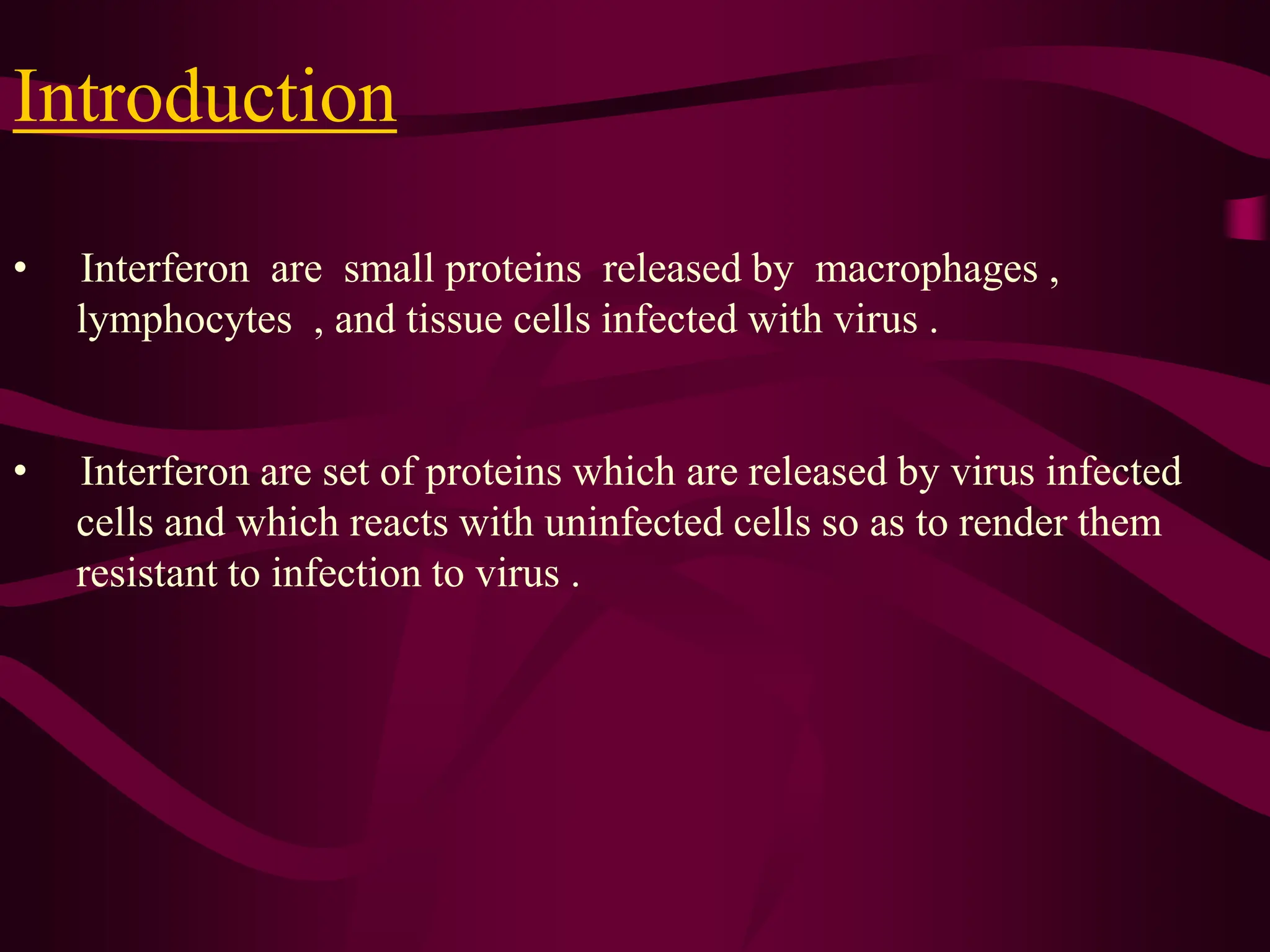 Introduction
• Interferon are small proteins released by macrophages ,
lymphocytes , and tissue cells infected with virus .
• Interferon are set of proteins which are released by virus infected
cells and which reacts with uninfected cells so as to render them
resistant to infection to virus .
 