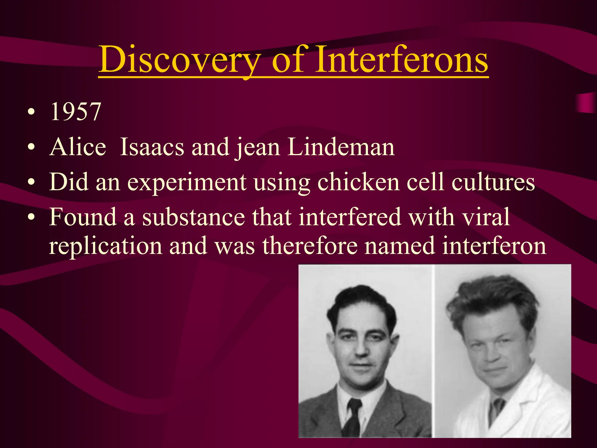 Discovery of Interferons
• 1957
• Alice Isaacs and jean Lindeman
• Did an experiment using chicken cell cultures
• Found a substance that interfered with viral
replication and was therefore named interferon
 