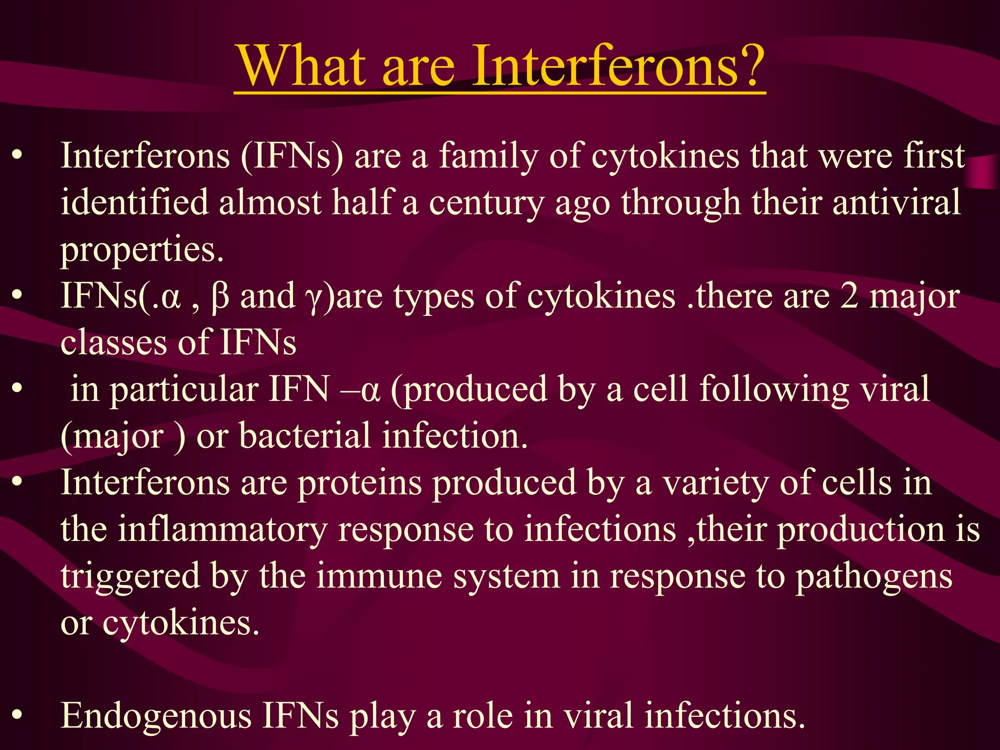 What are Interferons?
• Interferons (IFNs) are a family of cytokines that were first
identified almost half a century ago through their antiviral
properties.
• IFNs(.α , β and γ)are types of cytokines .there are 2 major
classes of IFNs
• in particular IFN –α (produced by a cell following viral
(major ) or bacterial infection.
• Interferons are proteins produced by a variety of cells in
the inflammatory response to infections ,their production is
triggered by the immune system in response to pathogens
or cytokines.
• Endogenous IFNs play a role in viral infections.
 
