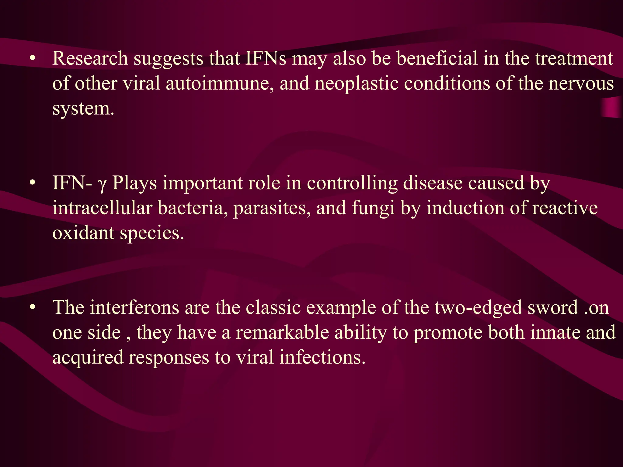 • Research suggests that IFNs may also be beneficial in the treatment
of other viral autoimmune, and neoplastic conditions of the nervous
system.
• IFN- γ Plays important role in controlling disease caused by
intracellular bacteria, parasites, and fungi by induction of reactive
oxidant species.
• The interferons are the classic example of the two-edged sword .on
one side , they have a remarkable ability to promote both innate and
acquired responses to viral infections.
 