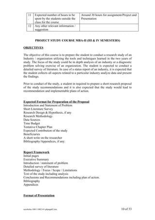11     Expected number of hours to be        Around 30 hours for assignment/Project and
    .      spent by the students outside the     Presentation
           class for the course
    12     Any other relevant information /
           suggestion


           PROJECT STUDY COURSE MBA-II (III & IV SEMESTERS)

OBJECTIVES

The objective of this course is to prepare the student to conduct a research study of an
Industry / organization utilizing the tools and techniques learned in the two years of
study. The focus of the study could be in depth analysis of an industry or a diagnostic
problem solving exercise of an organization. The student is expected to conduct a
detailed survey of literature. In case of a status report of an industry, it is expected that
the student collects all aspects related to a particular industry analyze data and present
the findings.

Prior to conduct of the study, a student in required to prepare a short research proposal
of the study recommendations and it is also expected that the study would lead to
recommendation and implementable plans of action.


Expected Format for Preparation of the Proposal
Introduction and Statement of Problem
Short Literature Survey
Research Design & Hypothesis, if any
Research Methodology
Data Sources
Time Budget
Tentative Chapter Plan
Expected Contribution of the study
Beneficiaries
A short write on the researcher
Bibliography/Appendices, if any.


Report Framework
Initial pages
Executive Summary
Introduction / statement of problem
Detailed survey of literature
Methodology / Focus / Scope / Limitations
Text of the study including analysis
Conclusions and Recommendations including plan of action.
Bibliography
Appendices


Format of Presentation



sem4mba-100111002141-phpapp02.doc                                                   10 of 33
 