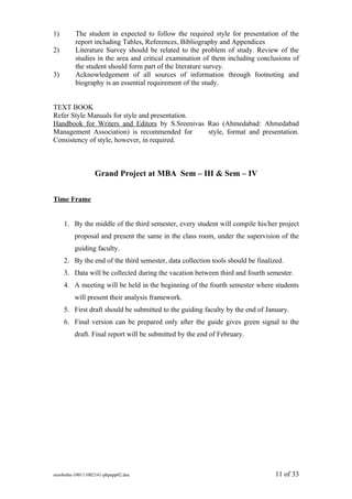 1)       The student in expected to follow the required style for presentation of the
         report including Tables, References, Bibliography and Appendices
2)       Literature Survey should be related to the problem of study. Review of the
         studies in the area and critical examination of them including conclusions of
         the student should form part of the literature survey.
3)       Acknowledgement of all sources of information through footnoting and
         biography is an essential requirement of the study.


TEXT BOOK
Refer Style Manuals for style and presentation.
Handbook for Writers and Editors by S.Sreenivas Rao (Ahmedabad: Ahmedabad
Management Association) is recommended for      style, format and presentation.
Consistency of style, however, in required.



                 Grand Project at MBA Sem – III & Sem – IV


Time Frame


     1. By the middle of the third semester, every student will compile his/her project
         proposal and present the same in the class room, under the supervision of the
         guiding faculty.
     2. By the end of the third semester, data collection tools should be finalized.
     3. Data will be collected during the vacation between third and fourth semester.
     4. A meeting will be held in the beginning of the fourth semester where students
         will present their analysis framework.
     5. First draft should be submitted to the guiding faculty by the end of January.
     6. Final version can be prepared only after the guide gives green signal to the
         draft. Final report will be submitted by the end of February.




sem4mba-100111002141-phpapp02.doc                                                11 of 33
 