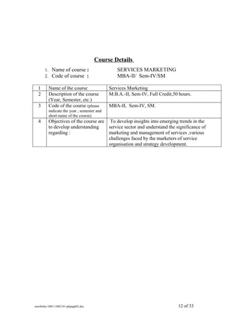 Course Details
      1. Name of course :                       SERVICES MARKETING
      2. Code of course :                       MBA-II/ Sem-IV/SM

  1      Name of the course                 Services Marketing
  2      Description of the course          M.B.A.-II, Sem-IV, Full Credit,50 hours.
         (Year, Semester, etc.)
  3      Code of the course (please         MBA-II, Sem-IV, SM.
         indicate the year , semester and
         short name of the course)
  4      Objectives of the course are To develop insights into emerging trends in the
         to develop understanding     service sector and understand the significance of
         regarding :                  marketing and management of services ,various
                                      challenges faced by the marketers of service
                                      organisation and strategy development.




sem4mba-100111002141-phpapp02.doc                                            12 of 33
 