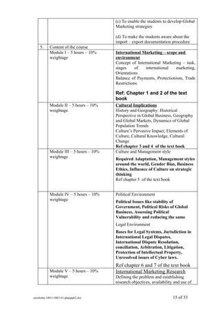(c) To enable the students to develop Global
                                        Marketing strategies

                                        (d) To make the students aware about the
                                        import – export documentation procedure
    5.     Content of the course
           Module I – 5 hours – 10%     International Marketing – scope and
           weightage                    environment
                                        Concept of International Marketing – task,
                                        stages     of   international   marketing,
                                        Orientations
                                        Balance of Payments, Protectionism, Trade
                                        Restrictions

                                        Ref: Chapter 1 and 2 of the text
                                        book
           Module II – 5 hours – 10%    Cultural Implications
           weightage                    History and Geography: Historical
                                        Perspective in Global Business, Geography
                                        and Global Markets, Dynamics of Global
                                        Population Trends
                                        Culture’s Pervasive Impact, Elements of
                                        Culture, Cultural Knowledge, Cultural
                                        Change
                                        Ref chapter 3 and 4 of the text book
           Module III – 5 hours – 10%   Culture and Management style
           weightage                    Required Adaptation, Management styles
                                        around the world, Gender Bias, Business
                                        Ethics, Influence of Culture on strategic
                                        thinking
                                        Ref chapter 5 of the text book


           Module IV – 5 hours – 10%    Political Environment
           weightage                    Political Issues like stability of
                                        Government, Political Risks of Global
                                        Business, Assessing Political
                                        Vulnerability and reducing the same
                                        Legal Environment
                                        Bases for Legal Systems, Jurisdiction in
                                        International Legal Disputes,
                                        International Dispute Resolution,
                                        conciliation, Arbitration, Litigation,
                                        Protection of Intellectual Property,
                                        Unresolved issues of Cyber laws.
                                        Ref chapter 6 and 7 of the text book
           Module V – 5 hours – 10%     International Marketing Research
           weightage                    Defining the problem and establishing
                                        research objectives, availability and use of


sem4mba-100111002141-phpapp02.doc                                        15 of 33
 