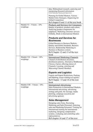 data, Multicultural research, analyzing and
                                         interpreting Research information
                                         Global Marketing: Planning and Organization

                                         Planning for Global Markets, Various
                                         Market Entry Strategies, Organizing for
                                         Global Competition
                                         Ref chapter 8 and 11 of the text book
           Module VI – 5 hours – 10%     Products and Services for Consumers
           weightage                     Quality of products, products and culture,
                                         Analyzing product components for
                                         adaptation, Marketing consumer services
                                         Globally, Brads in International Markets

                                         Products and Services for
                                         Businesses
                                         Global Business to Business Markets,
                                         Quality and Global Standards, Business
                                         Services, Relationship Marketing in
                                         Business to Business context.
                                         Ref Chapter 12 and 13 of the text
                                         book
           Module VII – 5 hours – 10%    International Marketing Channels
           weightage                     Channel of distribution structures,
                                         distribution patterns, Alternative Middleman
                                         Choices, Factors affecting choice of
                                         Channels, Locating, selecting and
                                         Motivating Channel Members

                                         Exports and Logistics
                                         Exports and Import Restrictions, Packing
                                         and Marking, Issues relating to Logistics
                                         Ref Chapter 13 and 14 of the text
                                         book
           Module VIII – 5 hours – 10%   International Advertising
           weightage                     Sales Promotions in International Markets,
                                         International advertising, advertising
                                         strategy and goals, the message, media
                                         planning, campaign execution and
                                         advertising agencies

                                         Sales Management
                                         Designing sales Force, Recruiting
                                         Marketing and Sales Personnel, Selecting
                                         sales and Marketing Personnel, Training for
                                         International training for international
                                         marketing, designing compensation
                                         systems, evaluating and controlling sales
                                         representatives.
                                         Ref chapter 16 and 17 of the text


sem4mba-100111002141-phpapp02.doc                                                      16 of 33
 