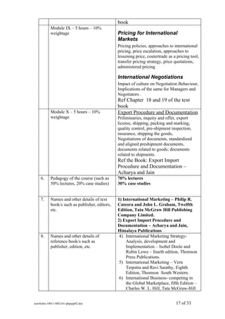 book
           Module IX – 5 hours – 10%
           weightage                            Pricing for International
                                                Markets
                                                Pricing policies, approaches to international
                                                pricing, price escalation, approaches to
                                                lessening price, coutertrade as a pricing tool,
                                                transfer pricing strategy, price quotations,
                                                administered pricing

                                                International Negotiations
                                                Impact of culture on Negotiation Behaviour,
                                                Implications of the same for Managers and
                                                Negotiators .
                                                Ref Chapter 18 and 19 of the text
                                                book
           Module X – 5 hours – 10%             Export Procedure and Documentation
           weightage                            Priliminaries, inquiry and offer, export
                                                license, shipping, packing and marking,
                                                quality control, pre-shipment inspection,
                                                insurance, shipping the goods,
                                                Negotiations of documents, standardized
                                                and aligned preshipment documents,
                                                documents related to goods; documents
                                                related to shipments.
                                                Ref the Book: Export Import
                                                Procedure and Documentation –
                                                Acharya and Jain
    6.     Pedagogy of the course (such as      70% lectures
           50% lectures, 20% case studies)      30% case studies


    7.     Names and other details of text      1) International Marketing – Philip R.
           book/s such as publisher, editors,   Cateora and John L. Graham, Twelfth
           etc.                                 Edition, Tata McGraw Hill Publishing
                                                Company Limited.
                                                2) Export Import Procedure and
                                                Documentation – Acharya and Jain,
                                                Himalaya Publications
    8.     Names and other details of            4) International Marketing Strategy-
           reference book/s such as                  Analysis, development and
           publisher, edition, etc.                  Implementation – Isobel Doole and
                                                     Robin Lowe – fourth edition, Thomson
                                                     Press Publications.
                                                 5) International Marketing – Vern
                                                     Terpstra and Ravi Sarathy, Eighth
                                                     Edition, Thomson South Western.
                                                 6) International Business- competing in
                                                     the Global Marketplace, fifth Edition –
                                                     Charles W. L. Hill, Tata McGraw-Hill


sem4mba-100111002141-phpapp02.doc                                                17 of 33
 