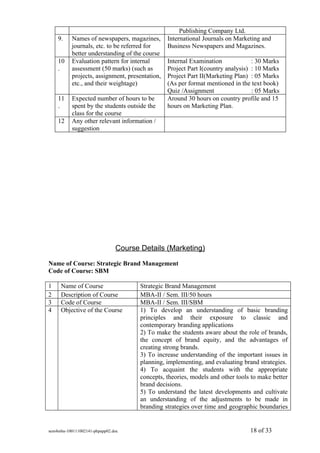 Publishing Company Ltd.
    9.     Names of newspapers, magazines,       International Journals on Marketing and
           journals, etc. to be referred for     Business Newspapers and Magazines.
           better understanding of the course
    10     Evaluation pattern for internal       Internal Examination             : 30 Marks
    .      assessment (50 marks) (such as        Project Part I(country analysis) : 10 Marks
           projects, assignment, presentation,   Project Part II(Marketing Plan) : 05 Marks
           etc., and their weightage)            (As per format mentioned in the text book)
                                                 Quiz /Assignment                 : 05 Marks
    11     Expected number of hours to be        Around 30 hours on country profile and 15
    .      spent by the students outside the     hours on Marketing Plan.
           class for the course
    12     Any other relevant information /
           suggestion




                               Course Details (Marketing)
Name of Course: Strategic Brand Management
Code of Course: SBM

1    Name of Course                   Strategic Brand Management
2    Description of Course            MBA-II / Sem. III/50 hours
3    Code of Course                   MBA-II / Sem. III/SBM
4    Objective of the Course          1) To develop an understanding of basic branding
                                      principles and their exposure to classic and
                                      contemporary branding applications
                                      2) To make the students aware about the role of brands,
                                      the concept of brand equity, and the advantages of
                                      creating strong brands.
                                      3) To increase understanding of the important issues in
                                      planning, implementing, and evaluating brand strategies.
                                      4) To acquaint the students with the appropriate
                                      concepts, theories, models and other tools to make better
                                      brand decisions.
                                      5) To understand the latest developments and cultivate
                                      an understanding of the adjustments to be made in
                                      branding strategies over time and geographic boundaries


sem4mba-100111002141-phpapp02.doc                                               18 of 33
 