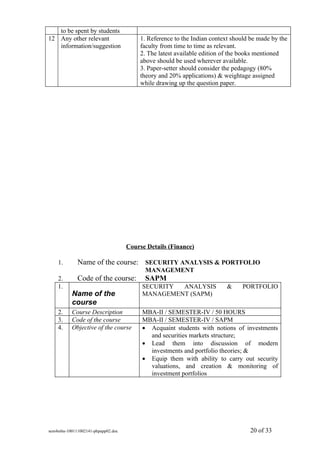 to be spent by students
12 Any other relevant                   1. Reference to the Indian context should be made by the
   information/suggestion               faculty from time to time as relevant.
                                        2. The latest available edition of the books mentioned
                                        above should be used wherever available.
                                        3. Paper-setter should consider the pedagogy (80%
                                        theory and 20% applications) & weightage assigned
                                        while drawing up the question paper.




                                    Course Details (Finance)

    1.       Name of the course: SECURITY ANALYSIS & PORTFOLIO
                                          MANAGEMENT
    2.       Code of the course:          SAPM
    1.                                   SECURITY ANALYSIS              &     PORTFOLIO
           Name of the                   MANAGEMENT (SAPM)
           course
    2.     Course Description            MBA-II / SEMESTER-IV / 50 HOURS
    3.     Code of the course            MBA-II / SEMESTER-IV / SAPM
    4.     Objective of the course       • Acquaint students with notions of investments
                                           and securities markets structure;
                                         • Lead them into discussion of modern
                                           investments and portfolio theories; &
                                         • Equip them with ability to carry out security
                                           valuations, and creation & monitoring of
                                           investment portfolios




sem4mba-100111002141-phpapp02.doc                                                20 of 33
 