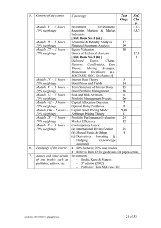 5.     Content of the course     Coverage                           Text      Ref.
                                                                        Chap.     Cha
                                                                                   p.
           Module I – 5 hours – Investment              Environment,              1,2,3
           10% weightage            Securities Markets & Market                   4,5,7
                                    Indicators
                                    [ Ref. Book No. 8 (a) ]
           Module II – 5 hours – Economic & Industry Analysis             17
           10% weightage            Financial Statement Analysis          19
           Module III – 5 hours – Equity Valuation                        18
           10% weightage            Basics of Technical Analysis                   12,1
                                    [ Ref. Book No. 8 (b) ]                          3
                                    [Selected     Topics:      Charts,
                                    Patterns, Candlesticks, Dow
                                    Theory,     Moving      Averages,
                                    Momentum Oscillators (i.e.
                                    MACD,RSI, ROC, Stochastics)]
           Module IV – 5 hours – Interest Rate Theory                      5
           10% weightage            Bond Prices and Yields                14
           Module V – 5 hours – Term Structure of Interest Rates          15
           10% weightage            Bond Portfolio Management             16
           Module VI – 5 hours – Risk and Risk Aversion                    6
           10% weightage            Portfolio Management Process          26
           Module VII – 5 hours – Capital Allocation Decision              7
           10% weightage            Optimal Risky Portfolios               8
           Module VIII – 5 hours – Capital Asset Pricing Model           9,10
           10% weightage            Arbitrage Pricing Theory              11
           Module IX – 5 hours – Portfolio Performance Evaluation         24
           10% weightage            Market Efficiency                     12
           Module X – 5 hours – Contemporary Issues:
           10% weightage            (a) International Diversification     25
                                    (b) Mutual Funds & Others              4
                                    (c) Derivatives Investing &
                                        Hedging           (Knowledge
                                        assumed)
    6.     Pedagogy of the course • 80% lectures; 20% case studies
                                    • Refer to Item 12 for guidelines for paper-setters
    7.     Names and other details Investments
           of text book/s such as       - Bodie, Kane & Marcus
           publisher, editors, etc.     - 5th edition (2002)
                                        - Publisher: Tata McGraw-Hill




sem4mba-100111002141-phpapp02.doc                                            21 of 33
 