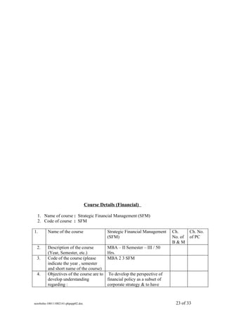 Course Details (Financial)

  1. Name of course : Strategic Financial Management (SFM)
  2. Code of course : SFM

1.       Name of the course                    Strategic Financial Management    Ch.      Ch. No.
                                               (SFM)                             No. of   of PC
                                                                                 B&M
 2.      Description of the course             MBA – II Semester – III / 50
         (Year, Semester, etc.)                Hrs.
 3.      Code of the course (please            MBA 2 3 SFM
         indicate the year , semester
         and short name of the course)
 4.      Objectives of the course are to        To develop the perspective of
         develop understanding                 financial policy as a subset of
         regarding :                           corporate strategy & to have



sem4mba-100111002141-phpapp02.doc                                                 23 of 33
 