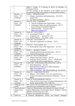 B&M is Chapter 33 of Brealey & Myers on Principles of
                               Corporate Finance
                               (2) The coverage of the sub-topics of the syllabus will not
                               exceed that provided in the chapters of the prescribed textbook.
      Module I – 5             PART I – INTRODUCTION
      hours – 10%                • Mergers, Acquisitions and Restructuring (Ch 34 PC –
      weightage                     except 34.4)
                                 • The Takeover Process (Ch 1)
      Module II – 5            PART II –M & A THEORIES
      hours – 10%                  • Theories of Mergers and Tender Offers (Ch 6)
      weightage                    • International Takeovers and Restructuring (Ch 17 –
                                      Forces Driving Cross-Border Mergers)
                                   • SEBI Guidelines – Takeover Code
                                      (http://www.sebi.gov.in/)
      Module III – 5           PART III– VALUATION - I
      hours – 10%                • Accounting for M & A – AS14
      weightage                  • Companies Act - Section 391 - 396
                                 • Terms of M & A (Ch 34 PC - 34.4)
      Module IV – 5            PART III– VALUATION - II
      hours – 10%                • Alternative Approaches to Valuation (Ch 9)
      weightage
      Module V – 5             PART IV – VALUATION - III
      hours – 10%               • Increasing the Value of the Organisation    (Ch 10)
      weightage
      Module VI – 5    PART V – RESTRUCTURING
      hours – 10%       • Corporate Restructuring and Divestiture (Ch 11)
      weightage         • Financial Restructuring (Ch 13)
      Module VII – 5   PART VI –M & A STRATEGIES
      hours – 10%       • Alliances and Joint Ventures (Ch 14)
      weightage         • Employee Stock Ownership (Ch 15 – ESOPs only)
                        • Going Private and Leveraged Buyouts (Ch 16)
      Module VIII – 5 PART VIII – STRATEGIES FOR CREATING VALUE
      hours – 10%       • Share Repurchases (Ch 18)
      weightage         • Share Buyback Guidelines for Indian companies
                            (http://www.sebi.gov.in/)
                        • Takeover Defenses (pg. 949-950 B&M, pg. 941-942 PC)
      Module IX – 5    PART IX – TAKEOVER TACTICS
      hours – 10%       • Mergers (Ch 33 B&M – 33.3, 33.5, and 33.6 only )
      weightage         • Control, Governance, and Financial Architecture (Ch 34
                            B&M)
      Module X – 5     PART X: CONTEMPORARY ISSUES
      hours – 10%       • Cases on M & A from Cases in Financial Management; I M
      weightage             Pandey, Ramesh Bhatt; 2/Ed; TMH Pub.
6.    Pedagogy of the  60% lectures; 40% presentations by groups of students on
      course           Theoretical and contemporary issues in Finance
7.    Names and other Takeovers, Restructuring, and Corporate Governance (Fourth
      details of text  Edition 2004) James J. Fred Weston, Mark L. Mitchell, J. Harold
      book             Mulherin; Pearson Education, LPE
                       Website: www.prenhall.com/weston
8.    Names of        • Financial Management, Theory and Practice Prasanna


sem4mba-100111002141-phpapp02.doc                                                 26 of 33
 