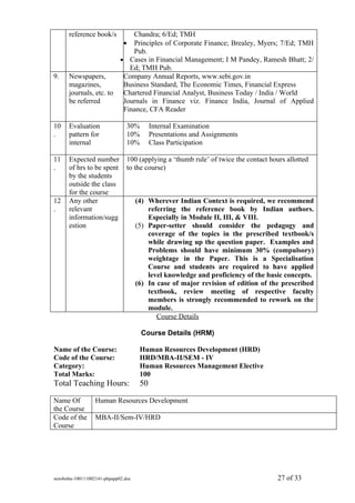 reference book/s      Chandra; 6/Ed; TMH
                             •
                            Principles of Corporate Finance; Brealey, Myers; 7/Ed; TMH
                            Pub.
                        • Cases in Financial Management; I M Pandey, Ramesh Bhatt; 2/
                           Ed; TMH Pub.
9.    Newspapers,        Company Annual Reports, www.sebi.gov.in
      magazines,         Business Standard, The Economic Times, Financial Express
      journals, etc. to Chartered Financial Analyst, Business Today / India / World
      be referred        Journals in Finance viz. Finance India, Journal of Applied
                         Finance, CFA Reader

10    Evaluation               30%        Internal Examination
.     pattern for              10%        Presentations and Assignments
      internal                 10%        Class Participation

11    Expected number          100 (applying a ‘thumb rule’ of twice the contact hours allotted
.     of hrs to be spent       to the course)
      by the students
      outside the class
      for the course
12    Any other                     (4) Wherever Indian Context is required, we recommend
.     relevant                          referring the reference book by Indian authors.
      information/sugg                  Especially in Module II, III, & VIII.
      estion                        (5) Paper-setter should consider the pedagogy and
                                        coverage of the topics in the prescribed textbook/s
                                        while drawing up the question paper. Examples and
                                        Problems should have minimum 30% (compulsory)
                                        weightage in the Paper. This is a Specialisation
                                        Course and students are required to have applied
                                        level knowledge and proficiency of the basic concepts.
                                    (6) In case of major revision of edition of the prescribed
                                        textbook, review meeting of respective faculty
                                        members is strongly recommended to rework on the
                                        module.
                                           Course Details

                                     Course Details (HRM)

Name of the Course:                  Human Resources Development (HRD)
Code of the Course:                  HRD/MBA-II/SEM - IV
Category:                            Human Resources Management Elective
Total Marks:                         100
Total Teaching Hours:                50

Name Of          Human Resources Development
the Course
Code of the      MBA-II/Sem-IV/HRD
Course




sem4mba-100111002141-phpapp02.doc                                                   27 of 33
 