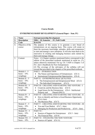 Course Details

        ENTREPRENEURSHIP DEVELOPMENT (General Paper – Sem. IV)

1.    Name                     Entrepreneurship Development
2.    Description              MBA – II; Semester – IV; Full Credit
3.    Code                     II-4-EM
4.    Objective of the         The purpose of this course is to generate a new breed of
      course                   entrepreneurs on an ongoing basis. This course will create in
                               them the necessary knowledge, attitudes, skills and competence
                               to start and manage a new enterprise. It will also train them to be
                               innovative in creating and managing business units started by
                               them and manage change.
5.    Content                  Notes: (1) Chapter numbers mentioned below correspond to the
                               edition of the prescribed textbook mentioned in serial no. (7),
                               unless otherwise mentioned. For eg. Ch 3 JAIN is Chapter 3 of
                               P.C. Jain’s Handbook for New Entrepreneurs
                               (2) The coverage of the sub-topics of the syllabus will not
                               exceed that provided in the chapters of the prescribed textbook.
      Module I – 5             PART I – INTRODUCTION
      hours – 10%                • The Nature and Importance of Entrepreneurs (Ch 1)
      weightage                  • International Entrepreneurship Opportunities (Ch 4)
      Module II – 5            PART II – ENTREPRENEURIAL QUALITIES
      hours – 10%                  • The Entrepreneurial and Intrapreneurial Mind (Ch 2)
      weightage                    • The Individual Entrepreneur (Ch 3)
      Module III – 5           PART III– CREATING AND STARTING THE VENTURE - I
      hours – 10%                • Creativity and the Business Idea (Ch 5)
      weightage                  • Legal Issues for the Entrepreneur (Ch 6 – Intellectual
                                     Property and      Patents ONLY)
      Module IV – 5            PART IV– CREATING AND STARTING THE VENTURE - II
      hours – 10%                • How to Identify and Select a Good Business Opportunity
      weightage                      (Ch 4–Jain)
                                 • The Business Plan (Ch 7)
      Module V – 5             PART V – CREATING AND STARTING THE VENTURE - III
      hours – 10%                • You and Your Market (Ch 7 - Jain)
      weightage                  • Managing for Production and Productivity (Ch 8 – Jain)
      Module VI – 5            PART VI –
      hours – 10%                • Sources of Support for Entrepreneur (Ch 3 – Jain)
      weightage                  • The Financial Plan (Ch 9)
      Module VII – 5           PART VI – FINANCING THE NEW VENTURE
      hours – 10%                • Sources of Capital (Ch 11)



sem4mba-100111002141-phpapp02.doc                                                     4 of 33
 