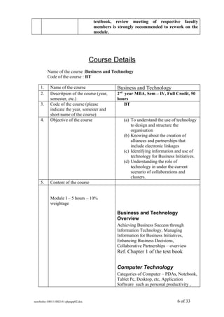 textbook, review meeting of respective faculty
                                     members is strongly recommended to rework on the
                                     module.




                                    Course Details
         Name of the course :Business and Technology
         Code of the course : BT

    1.     Name of the course                  Business and Technology
    2.     Descritpion of the course (year,    2nd year MBA, Sem – IV, Full Credit, 50
           semester, etc.)                     hours
    3.     Code of the course (please              BT
           indicate the year, semester and
           short name of the course)
    4.     Objective of the course                 (a) To understand the use of technology
                                                       to design and structure the
                                                       organisation
                                                   (b) Knowing about the creation of
                                                       alliances and partnerships that
                                                       include electronic linkages
                                                   (c) Identifying information and use of
                                                       technology for Business Initiatives.
                                                   (d) Understanding the role of
                                                       technology in under the current
                                                       scenario of collaborations and
                                                       clusters.
    5.     Content of the course


           Module I – 5 hours – 10%
           weightage

                                               Business and Technology
                                               Overview
                                               Achieving Business Success through
                                               Information Technology, Managing
                                               Information for Business Initiatives,
                                               Enhancing Business Decisions,
                                               Collaborative Partnerships – overview
                                               Ref. Chapter 1 of the text book


                                               Computer Technology
                                               Categories of Computer – PDAs, Notebook,
                                               Tablet Pc, Desktop, etc, Application
                                               Software such as personal productivity ,


sem4mba-100111002141-phpapp02.doc                                               6 of 33
 