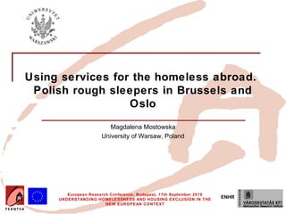Using services for the homeless abroad.
 Polish rough sleepers in Brussels and
                  Oslo
                         Magdalena Mostowska
                      University of Warsaw, Poland




        European Research Conference, Budapest, 17th September 2010
     UNDERSTANDING HOMELESSNESS AND HOUSING EXCLUSION IN THE
                                                                      ENHR
                        NEW EUROPEAN CONTEXT
 