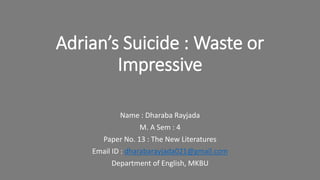 Adrian’s Suicide : Waste or
Impressive
Name : Dharaba Rayjada
M. A Sem : 4
Paper No. 13 : The New Literatures
Email ID : dharabarayjada021@gmail.com
Department of English, MKBU
 