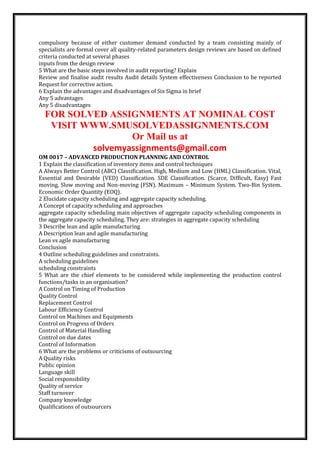 compulsory because of either customer demand conducted by a team consisting mainly of
specialists are formal cover all quality-related parameters design reviews are based on defined
criteria conducted at several phases
inputs from the design review
5 What are the basic steps involved in audit reporting? Explain
Review and finalise audit results Audit details System effectiveness Conclusion to be reported
Request for corrective action.
6 Explain the advantages and disadvantages of Six Sigma in brief
Any 5 advantages
Any 5 disadvantages
FOR SOLVED ASSIGNMENTS AT NOMINAL COST
VISIT WWW.SMUSOLVEDASSIGNMENTS.COM
Or Mail us at
solvemyassignments@gmail.com
OM 0017 – ADVANCED PRODUCTION PLANNING AND CONTROL
1 Explain the classification of inventory items and control techniques
A Always Better Control (ABC) Classification. High, Medium and Low (HML) Classification. Vital,
Essential and Desirable (VED) Classification. SDE Classification. (Scarce, Difficult, Easy) Fast
moving, Slow moving and Non-moving (FSN). Maximum – Minimum System. Two-Bin System.
Economic Order Quantity (EOQ).
2 Elucidate capacity scheduling and aggregate capacity scheduling.
A Concept of capacity scheduling and approaches
aggregate capacity scheduling main objectives of aggregate capacity scheduling components in
the aggregate capacity scheduling. They are: strategies in aggregate capacity scheduling
3 Describe lean and agile manufacturing
A Description lean and agile manufacturing
Lean vs agile manufacturing
Conclusion
4 Outline scheduling guidelines and constraints.
A scheduling guidelines
scheduling constraints
5 What are the chief elements to be considered while implementing the production control
functions/tasks in an organisation?
A Control on Timing of Production
Quality Control
Replacement Control
Labour Efficiency Control
Control on Machines and Equipments
Control on Progress of Orders
Control of Material Handling
Control on due dates
Control of Information
6 What are the problems or criticisms of outsourcing
A Quality risks
Public opinion
Language skill
Social responsibility
Quality of service
Staff turnover
Company knowledge
Qualifications of outsourcers
 