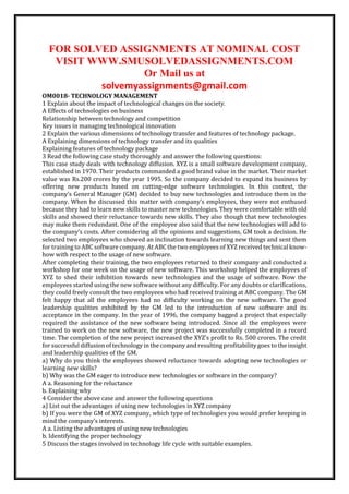 FOR SOLVED ASSIGNMENTS AT NOMINAL COST
VISIT WWW.SMUSOLVEDASSIGNMENTS.COM
Or Mail us at
solvemyassignments@gmail.com
OM0018- TECHNOLOGY MANAGEMENT
1 Explain about the impact of technological changes on the society.
A Effects of technologies on business
Relationship between technology and competition
Key issues in managing technological innovation
2 Explain the various dimensions of technology transfer and features of technology package.
A Explaining dimensions of technology transfer and its qualities
Explaining features of technology package
3 Read the following case study thoroughly and answer the following questions:
This case study deals with technology diffusion. XYZ is a small software development company,
established in 1970. Their products commanded a good brand value in the market. Their market
value was Rs.200 crores by the year 1995. So the company decided to expand its business by
offering new products based on cutting-edge software technologies. In this context, the
company’s General Manager (GM) decided to buy new technologies and introduce them in the
company. When he discussed this matter with company’s employees, they were not enthused
because they had to learn new skills to master new technologies. They were comfortable with old
skills and showed their reluctance towards new skills. They also though that new technologies
may make them redundant. One of the employee also said that the new technologies will add to
the company’s costs. After considering all the opinions and suggestions, GM took a decision. He
selected two employees who showed an inclination towards learning new things and sent them
for training to ABC software company. At ABC the two employees of XYZ received technical know-
how with respect to the usage of new software.
After completing their training, the two employees returned to their company and conducted a
workshop for one week on the usage of new software. This workshop helped the employees of
XYZ to shed their inhibition towards new technologies and the usage of software. Now the
employees started using the new software without any difficulty. For any doubts or clarifications,
they could freely consult the two employees who had received training at ABC company. The GM
felt happy that all the employees had no difficulty working on the new software. The good
leadership qualities exhibited by the GM led to the introduction of new software and its
acceptance in the company. In the year of 1996, the company bagged a project that especially
required the assistance of the new software being introduced. Since all the employees were
trained to work on the new software, the new project was successfully completed in a record
time. The completion of the new project increased the XYZ’s profit to Rs. 500 crores. The credit
for successful diffusion of technology in the company and resulting profitability goes to the insight
and leadership qualities of the GM.
a) Why do you think the employees showed reluctance towards adopting new technologies or
learning new skills?
b) Why was the GM eager to introduce new technologies or software in the company?
A a. Reasoning for the reluctance
b. Explaining why
4 Consider the above case and answer the following questions
a) List out the advantages of using new technologies in XYZ company
b) If you were the GM of XYZ company, which type of technologies you would prefer keeping in
mind the company’s interests.
A a. Listing the advantages of using new technologies
b. Identifying the proper technology
5 Discuss the stages involved in technology life cycle with suitable examples.
 