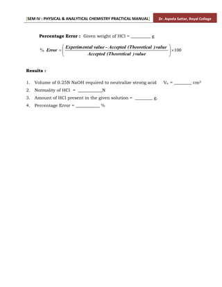 [SEM IV : PHYSICAL & ANALYTICAL CHEMISTRY PRACTICAL MANUAL] Dr. Aqeela Sattar, Royal College
Percentage Error : Given weight of HCl = _________ g
100
% 









value
)
al
(Theoretic
Accepted
value
)
al
(Theoretic
Accepted
value -
al
Experiment
Error
Results :
1. Volume of 0.25N NaOH required to neutralize strong acid Vx = ________ cm3
2. Normality of HCl = ___________N
3. Amount of HCl present in the given solution = ________ g.
4. Percentage Error = ___________ %
 