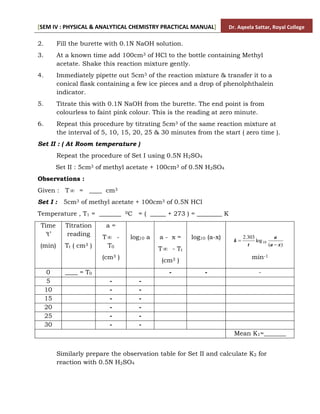 [SEM IV : PHYSICAL & ANALYTICAL CHEMISTRY PRACTICAL MANUAL] Dr. Aqeela Sattar, Royal College
2. Fill the burette with 0.1N NaOH solution.
3. At a known time add 100cm3 of HCl to the bottle containing Methyl
acetate. Shake this reaction mixture gently.
4. Immediately pipette out 5cm3 of the reaction mixture & transfer it to a
conical flask containing a few ice pieces and a drop of phenolphthalein
indicator.
5. Titrate this with 0.1N NaOH from the burette. The end point is from
colourless to faint pink colour. This is the reading at zero minute.
6. Repeat this procedure by titrating 5cm3 of the same reaction mixture at
the interval of 5, 10, 15, 20, 25 & 30 minutes from the start ( zero time ).
Set II : ( At Room temperature )
Repeat the procedure of Set I using 0.5N H2SO4
Set II : 5cm3 of methyl acetate + 100cm3 of 0.5N H2SO4
Observations :
Given : T = ____ cm3
Set I : 5cm3 of methyl acetate + 100cm3 of 0.5N HCl
Temperature , T1 = _______ 0C = ( _____ + 273 ) = ________ K
Time
‘t’
(min)
Titration
reading
Tt ( cm3 )
a =
T -
T0
(cm3 )
log10 a a - x =
T - Tt
(cm3 )
log10 (a-x)
x
a
a
t
k
)
(
log
303
.
2
10


min-1
0 ____ = T0 - - -
5 - -
10 - -
15 - -
20 - -
25 - -
30 - -
Mean K1=_______
Similarly prepare the observation table for Set II and calculate K2 for
reaction with 0.5N H2SO4
 