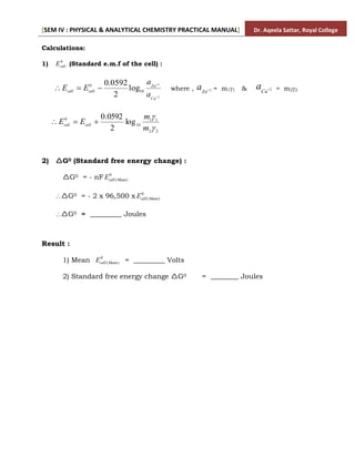 [SEM IV : PHYSICAL & ANALYTICAL CHEMISTRY PRACTICAL MANUAL] Dr. Aqeela Sattar, Royal College
Calculations:
1) 0
cell
E (Standard e.m.f of the cell) :
2
2
10
0
log
2
0592
.
0





Cu
Zn
cell
cell
a
a
E
E where , 2

Zn
a = m11 & 2

Cu
a = m22
2
2
1
1
10
0
log
2
0592
.
0


m
m
E
E cell
cell



2) G0 (Standard free energy change) :
G0 = - nF 0
)
(Mean
cell
E
G0 = - 2 x 96,500 x 0
)
(Mean
cell
E
G0 = _________ Joules
Result :
1) Mean 0
)
(Mean
cell
E = _________ Volts
2) Standard free energy change G0 = ________ Joules
 