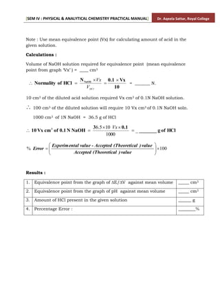 [SEM IV : PHYSICAL & ANALYTICAL CHEMISTRY PRACTICAL MANUAL] Dr. Aqeela Sattar, Royal College
Note : Use mean equivalence point (Vx) for calculating amount of acid in the
given solution.
Calculations :
Volume of NaOH solution required for equivalence point (mean equivalence
point from graph ‘Vx’ ) = ____ cm3
10
Vx
0.1
N
HCl
of
Normality NaOH 




HCl
V
Vx
= _______ N.
10 cm3 of the diluted acid solution required Vx cm3 of 0.1N NaOH solution.
 100 cm3 of the diluted solution will require 10 Vx cm3 of 0.1N NaOH soln.
1000 cm3 of 1N NaOH = 36.5 g of HCl
HCl
of
g
_______
0.1
3
NaOH
N
0.1
of
cm
Vx
10 3
_
1000
10
5
.
6





Vx
100
% 









value
)
al
(Theoretic
Accepted
value
)
al
(Theoretic
Accepted
value -
al
Experiment
Error
Results :
1. Equivalence point from the graph of ∆E/∆V against mean volume _____ cm3
2. Equivalence point from the graph of pH against mean volume _____ cm3
3. Amount of HCl present in the given solution ______ g
4. Percentage Error : ________%
 