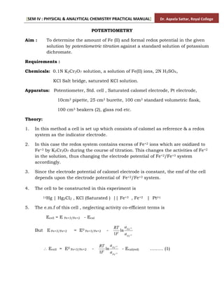 [SEM IV : PHYSICAL & ANALYTICAL CHEMISTRY PRACTICAL MANUAL] Dr. Aqeela Sattar, Royal College
POTENTIOMETRY
Aim : To determine the amount of Fe (II) and formal redox potential in the given
solution by potentiometric titration against a standard solution of potassium
dichromate.
Requirements :
Chemicals: 0.1N K2Cr2O7 solution, a solution of Fe(II) ions, 2N H2SO4,
KCl Salt bridge, saturated KCl solution.
Apparatus: Potentiometer, Std. cell , Saturated calomel electrode, Pt electrode,
10cm3 pipette, 25 cm3 burette, 100 cm3 standard volumetric flask,
100 cm3 beakers (2), glass rod etc.
Theory:
1. In this method a cell is set up which consists of calomel as reference & a redox
system as the indicator electrode.
2. In this case the redox system contains excess of Fe+2 ions which are oxidized to
Fe+3 by K2Cr2O7 during the course of titration. This changes the activities of Fe+2
in the solution, thus changing the electrode potential of Fe+2/Fe+3 system
accordingly.
3. Since the electrode potential of calomel electrode is constant, the emf of the cell
depends upon the electrode potential of Fe+2/Fe+3 system.
4. The cell to be constructed in this experiment is
(-)Hg | Hg2Cl2 , KCl (Saturated ) || Fe+3 , Fe+2 | Pt(+)
5. The e.m.f of this cell , neglecting activity co-efficient terms is
Ecell = E Fe+3/Fe+2 - Ecal
But E Fe+3/Fe+2 = E0 Fe+3/Fe+2 -
3
2
ln
1 

Fe
Fe
a
a
F
RT
 Ecell = E0 Fe+3/Fe+2 -
3
2
ln
1 

Fe
Fe
a
a
F
RT
- Ecal(red) ……… (1)
 