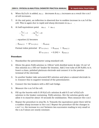 [SEM IV : PHYSICAL & ANALYTICAL CHEMISTRY PRACTICAL MANUAL] Dr. Aqeela Sattar, Royal College
6. When K2Cr2O7 is added, aFe+2 decreases & aFe+3 increases as a result the e.m.f
of cell increases.
7. At the end point, an inflection is observed due to sudden increase in e.m.f of the
cell. This is again due to rapid and sharp decreases in aFe+2 .
8. At half equivalence point aFe+3 = aFe+2
1
3
2




Fe
Fe
a
a
0
ln
3
2




Fe
Fe
a
a
 equation (1) becomes
 E(obs)1/2 = E0 Fe+3/Fe+2 - Ecal(red)
Formal redox potential E0 Fe+3/Fe+2 = Ecal(red) + E(obs)1/2
E0 Fe+3/Fe+2 = 0.242 + E(obs)1/2
Procedure:
1. Standardise the potentiometer using standard cell.
2. Dilute the given Fe(II) solution to 100cm3 with distilled water & take 10 cm3 of
this solution in a 100 cm3 beaker for titration. Add 2 test tube of 2N H2SO4 to it.
Insert a clean, polished platinum electrode and connect it to the positive
terminal of the electrode.
3. In another beaker take saturated KCl solution and place a calomel electrode in
it. Connect this to negative terminal of the potentiometer.
4. Connect the two beakers with a KCl salt bridge.
5. Measure the e.m.f of the cell.
6. Fill up the burette with 0.1N K2Cr2O7 solution & add 0.5 cm3 of K2Cr2O7
solution to the beaker containing Fe(II) solution. Stir the solution gently and
allow it to stand for about 10 seconds for stabilization. Then measure the e.m.f.
7. Repeat the procedure in step No. 6. Towards the equivalence point there will be
a sudden sharp increase in the e.m.f. Repeat the procedure till the changes in
e.m.f i.e. the increase in e.m.f between two successive reading is very small or
the e.m.f values are nearly constant.
 