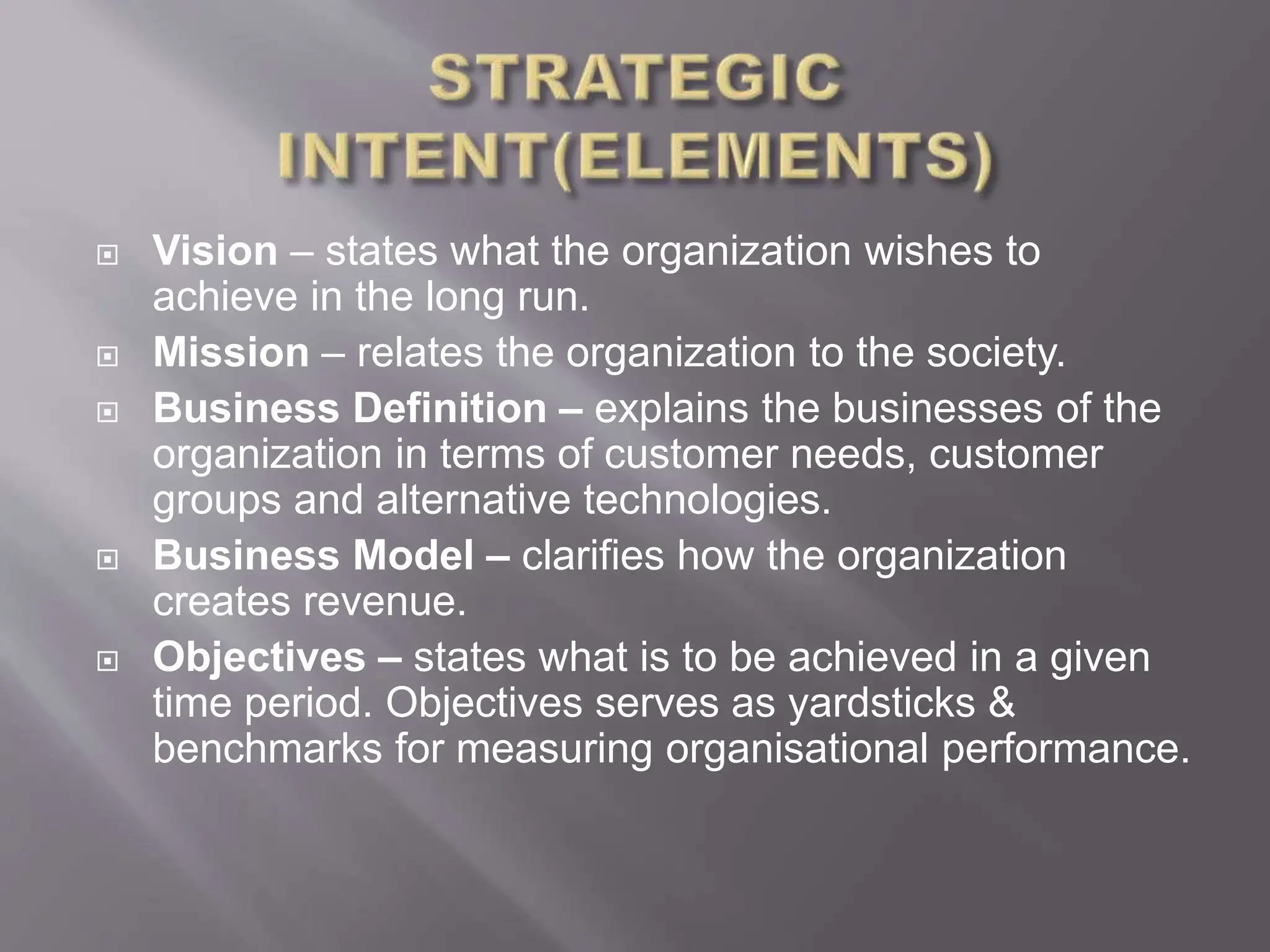  Vision – states what the organization wishes to
achieve in the long run.
 Mission – relates the organization to the society.
 Business Definition – explains the businesses of the
organization in terms of customer needs, customer
groups and alternative technologies.
 Business Model – clarifies how the organization
creates revenue.
 Objectives – states what is to be achieved in a given
time period. Objectives serves as yardsticks &
benchmarks for measuring organisational performance.
 