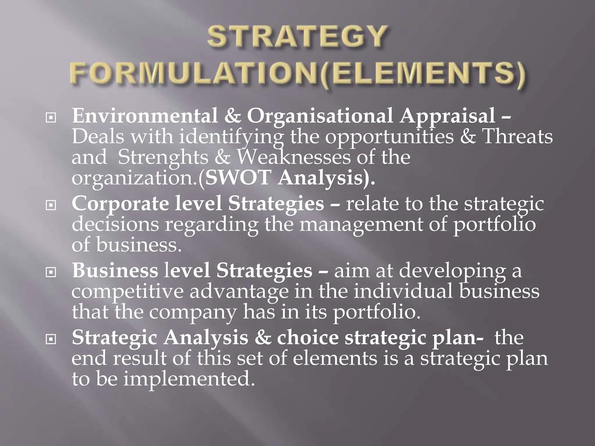  Environmental & Organisational Appraisal –
Deals with identifying the opportunities & Threats
and Strenghts & Weaknesses of the
organization.(SWOT Analysis).
 Corporate level Strategies – relate to the strategic
decisions regarding the management of portfolio
of business.
 Business level Strategies – aim at developing a
competitive advantage in the individual business
that the company has in its portfolio.
 Strategic Analysis & choice strategic plan- the
end result of this set of elements is a strategic plan
to be implemented.
 