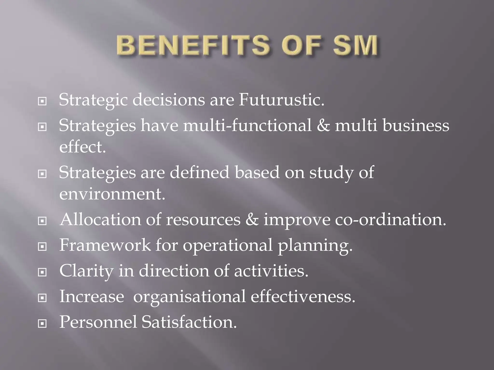  Strategic decisions are Futurustic.
 Strategies have multi-functional & multi business
effect.
 Strategies are defined based on study of
environment.
 Allocation of resources & improve co-ordination.
 Framework for operational planning.
 Clarity in direction of activities.
 Increase organisational effectiveness.
 Personnel Satisfaction.
 