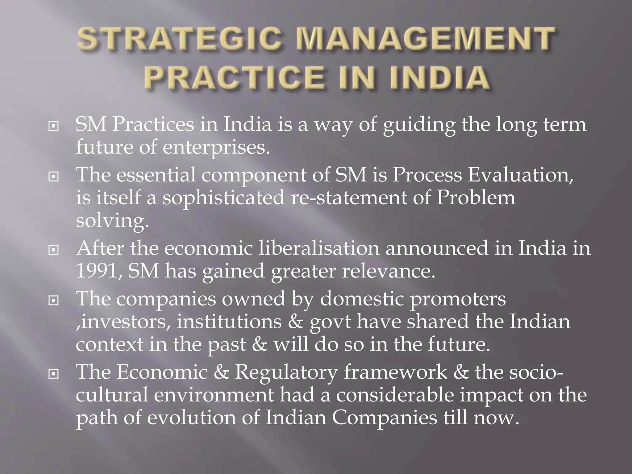  SM Practices in India is a way of guiding the long term
future of enterprises.
 The essential component of SM is Process Evaluation,
is itself a sophisticated re-statement of Problem
solving.
 After the economic liberalisation announced in India in
1991, SM has gained greater relevance.
 The companies owned by domestic promoters
,investors, institutions & govt have shared the Indian
context in the past & will do so in the future.
 The Economic & Regulatory framework & the socio-
cultural environment had a considerable impact on the
path of evolution of Indian Companies till now.
 