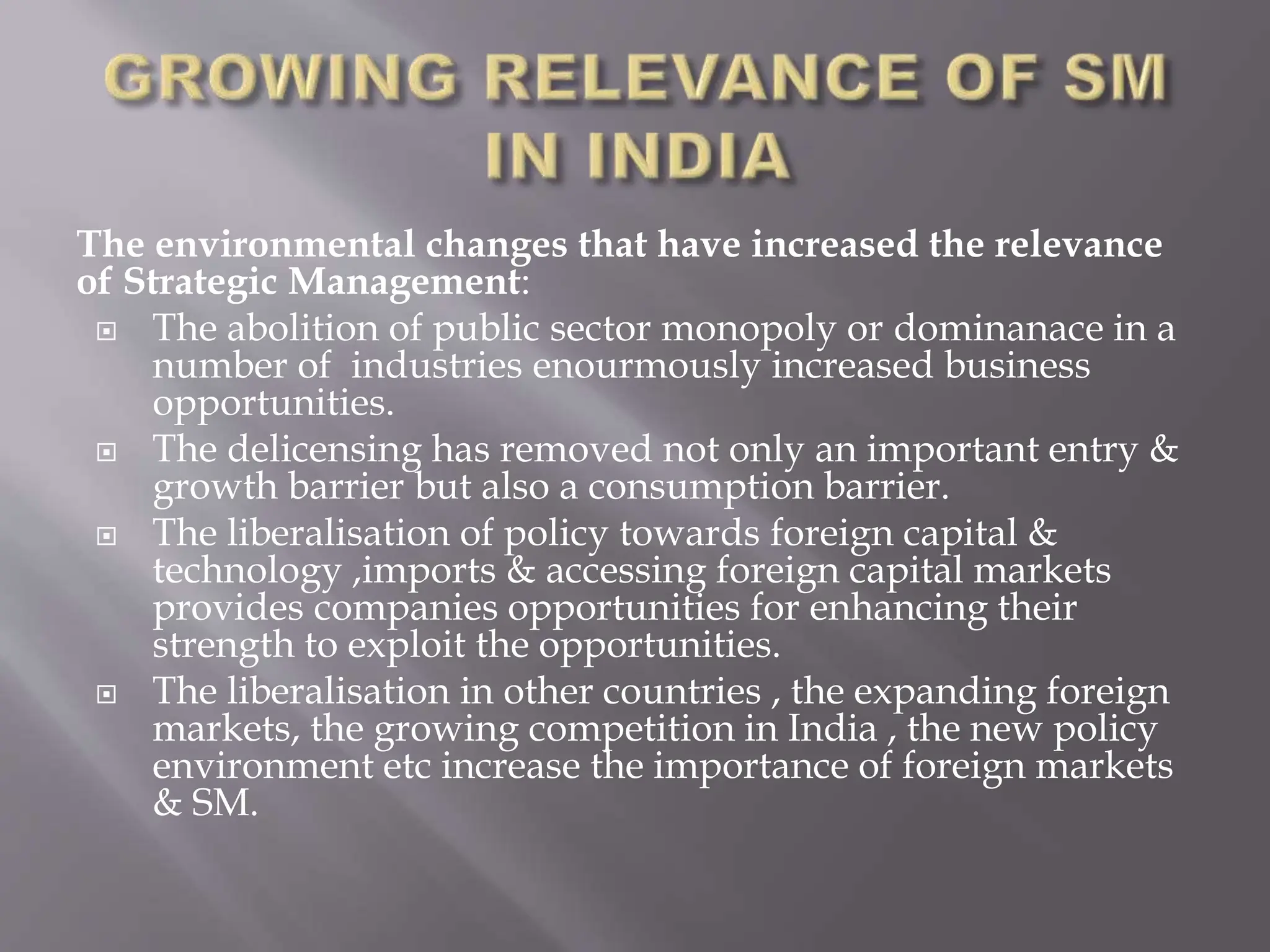 The environmental changes that have increased the relevance
of Strategic Management:
 The abolition of public sector monopoly or dominanace in a
number of industries enourmously increased business
opportunities.
 The delicensing has removed not only an important entry &
growth barrier but also a consumption barrier.
 The liberalisation of policy towards foreign capital &
technology ,imports & accessing foreign capital markets
provides companies opportunities for enhancing their
strength to exploit the opportunities.
 The liberalisation in other countries , the expanding foreign
markets, the growing competition in India , the new policy
environment etc increase the importance of foreign markets
& SM.
 
