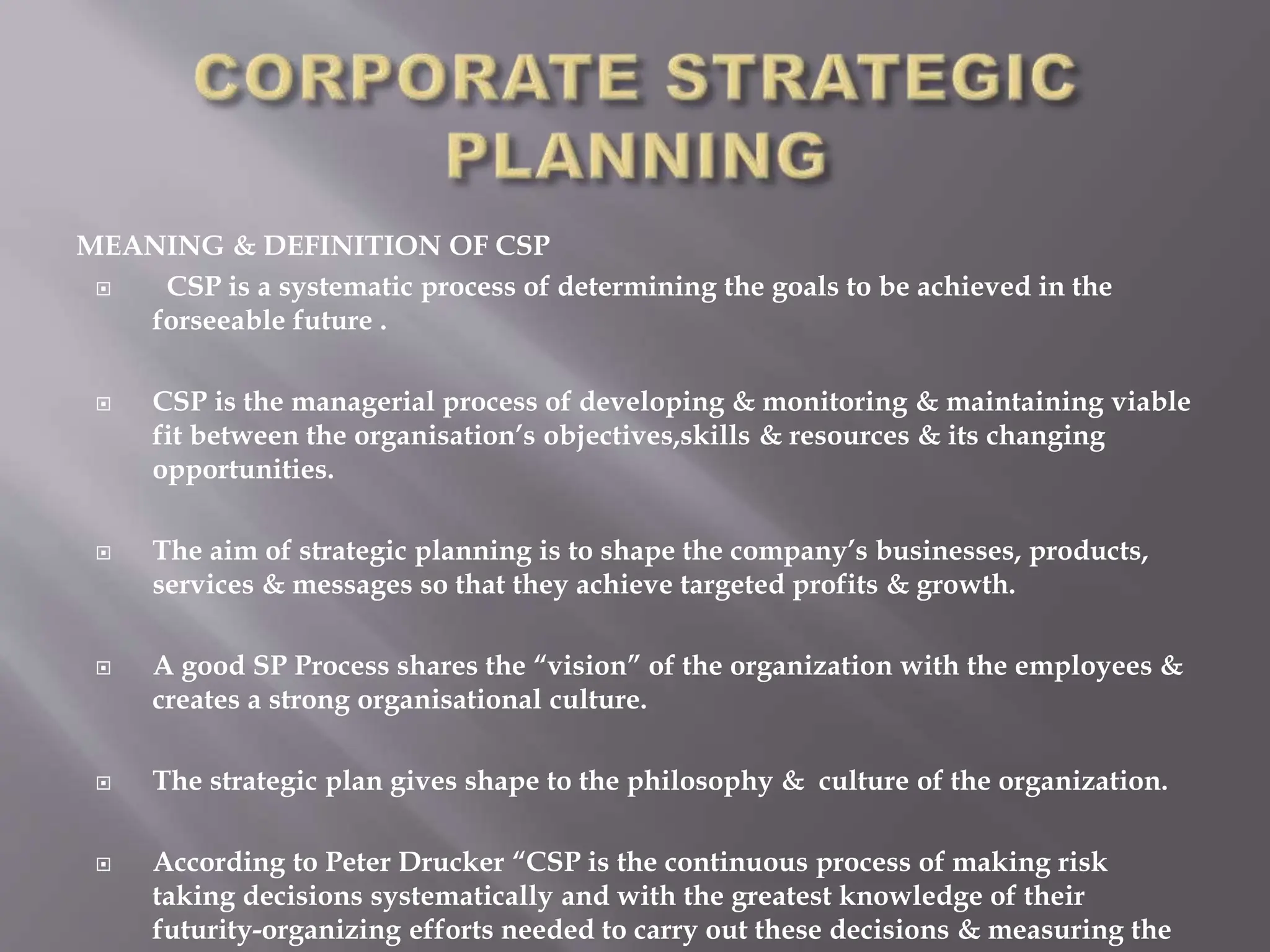 MEANING & DEFINITION OF CSP
 CSP is a systematic process of determining the goals to be achieved in the
forseeable future .
 CSP is the managerial process of developing & monitoring & maintaining viable
fit between the organisation’s objectives,skills & resources & its changing
opportunities.
 The aim of strategic planning is to shape the company’s businesses, products,
services & messages so that they achieve targeted profits & growth.
 A good SP Process shares the “vision” of the organization with the employees &
creates a strong organisational culture.
 The strategic plan gives shape to the philosophy & culture of the organization.
 According to Peter Drucker “CSP is the continuous process of making risk
taking decisions systematically and with the greatest knowledge of their
futurity-organizing efforts needed to carry out these decisions & measuring the
 