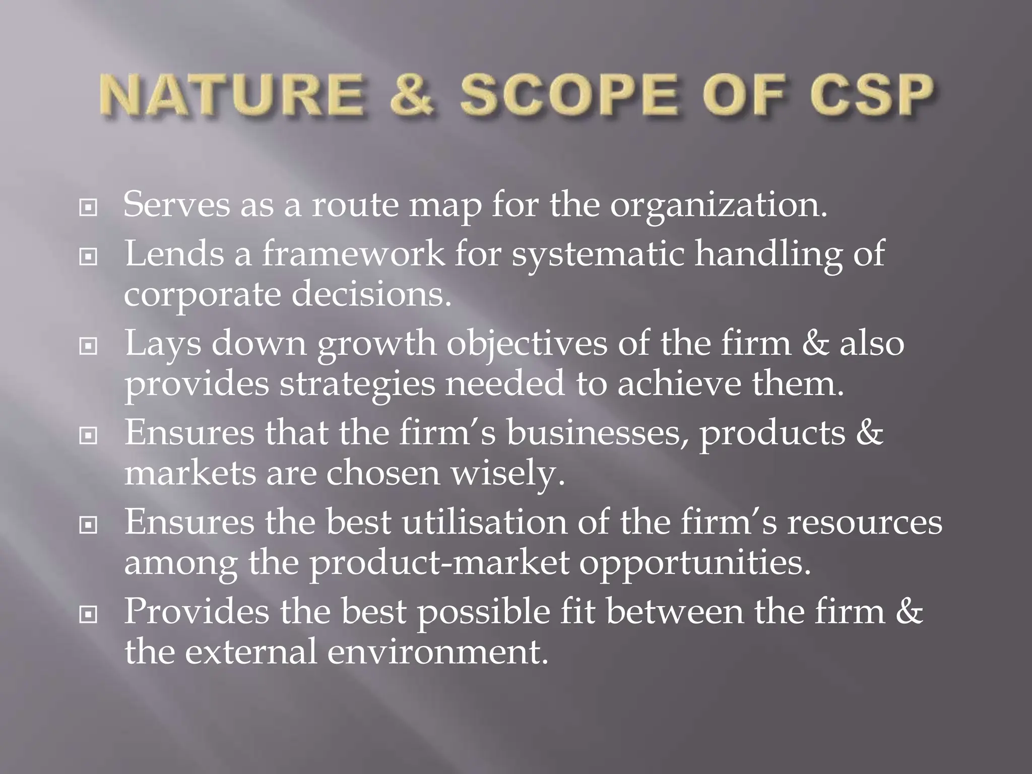 Serves as a route map for the organization.
 Lends a framework for systematic handling of
corporate decisions.
 Lays down growth objectives of the firm & also
provides strategies needed to achieve them.
 Ensures that the firm’s businesses, products &
markets are chosen wisely.
 Ensures the best utilisation of the firm’s resources
among the product-market opportunities.
 Provides the best possible fit between the firm &
the external environment.
 