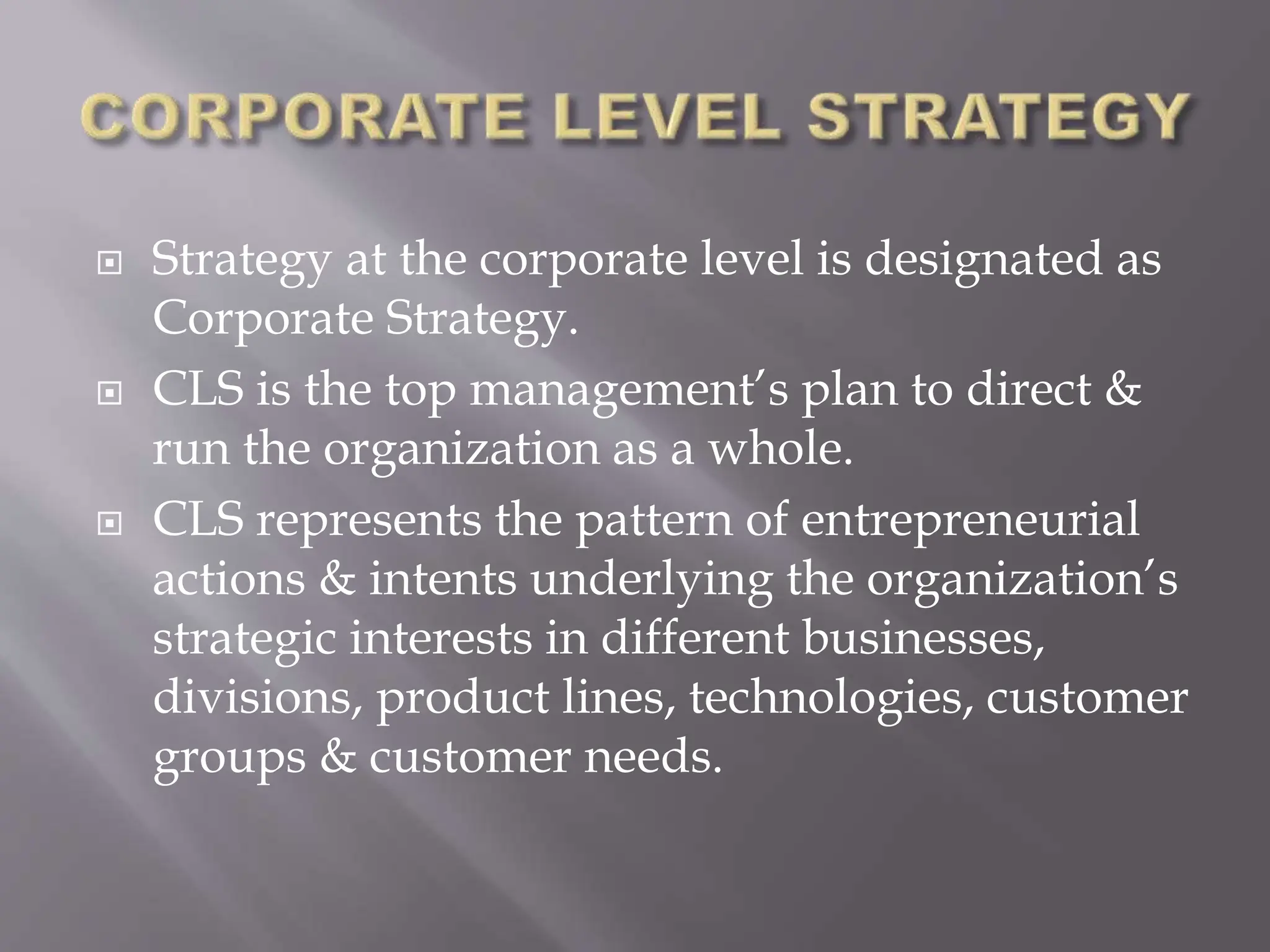  Strategy at the corporate level is designated as
Corporate Strategy.
 CLS is the top management’s plan to direct &
run the organization as a whole.
 CLS represents the pattern of entrepreneurial
actions & intents underlying the organization’s
strategic interests in different businesses,
divisions, product lines, technologies, customer
groups & customer needs.
 