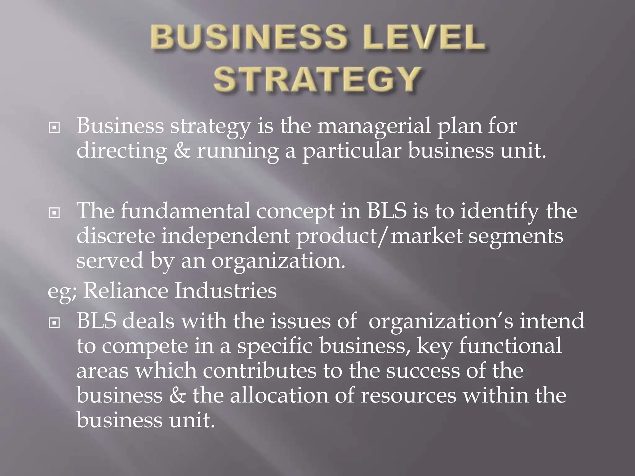  Business strategy is the managerial plan for
directing & running a particular business unit.
 The fundamental concept in BLS is to identify the
discrete independent product/market segments
served by an organization.
eg; Reliance Industries
 BLS deals with the issues of organization’s intend
to compete in a specific business, key functional
areas which contributes to the success of the
business & the allocation of resources within the
business unit.
 