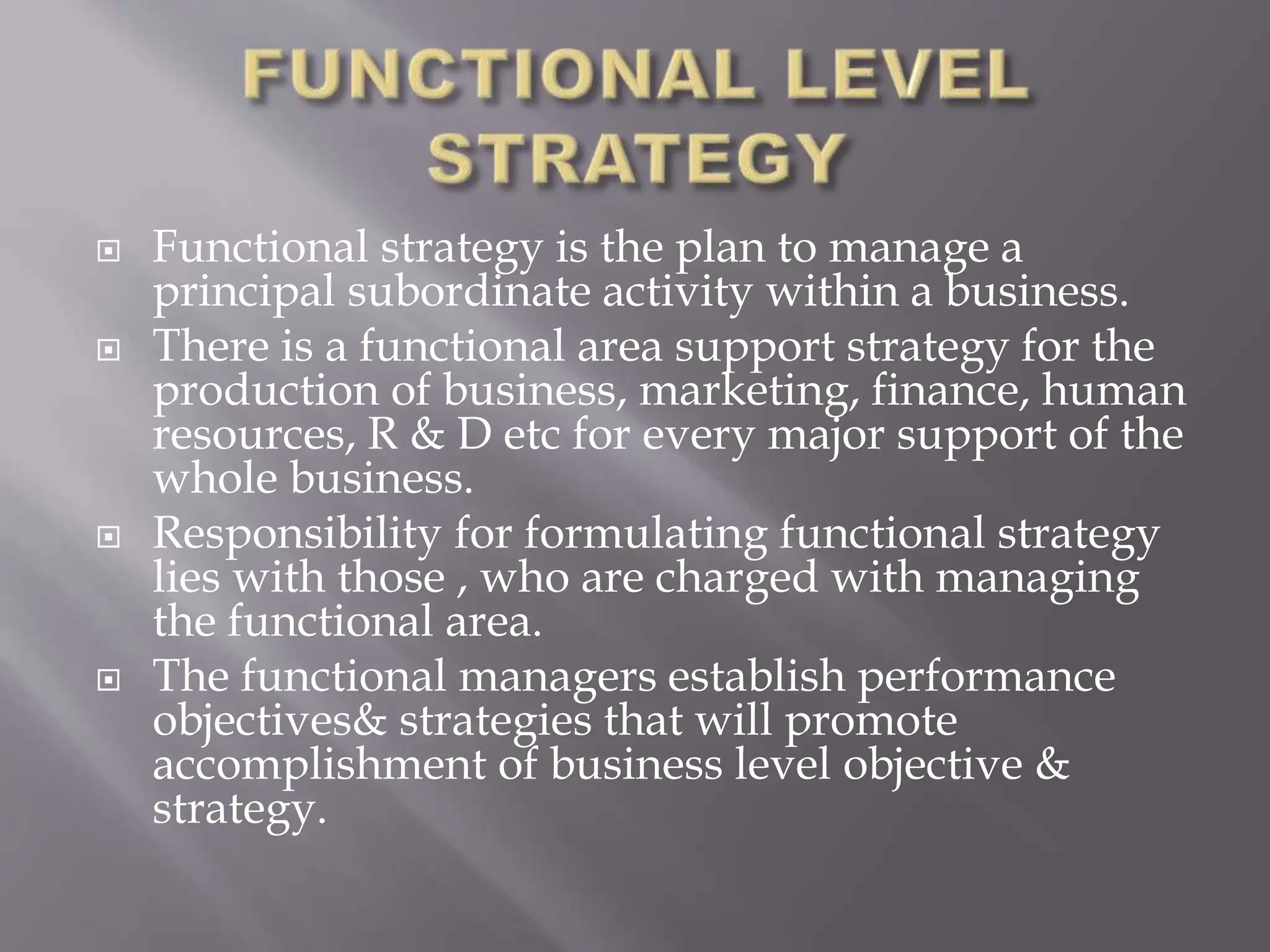  Functional strategy is the plan to manage a
principal subordinate activity within a business.
 There is a functional area support strategy for the
production of business, marketing, finance, human
resources, R & D etc for every major support of the
whole business.
 Responsibility for formulating functional strategy
lies with those , who are charged with managing
the functional area.
 The functional managers establish performance
objectives& strategies that will promote
accomplishment of business level objective &
strategy.
 
