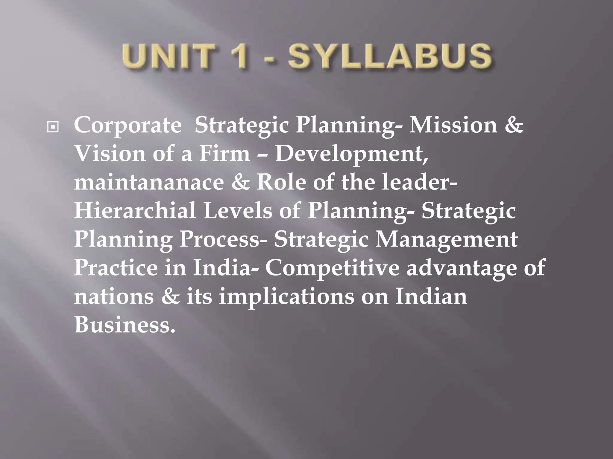  Corporate Strategic Planning- Mission &
Vision of a Firm – Development,
maintananace & Role of the leader-
Hierarchial Levels of Planning- Strategic
Planning Process- Strategic Management
Practice in India- Competitive advantage of
nations & its implications on Indian
Business.
 