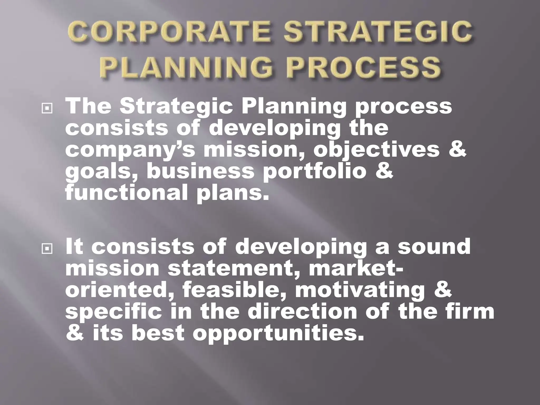  The Strategic Planning process
consists of developing the
company’s mission, objectives &
goals, business portfolio &
functional plans.
 It consists of developing a sound
mission statement, market-
oriented, feasible, motivating &
specific in the direction of the firm
& its best opportunities.
 