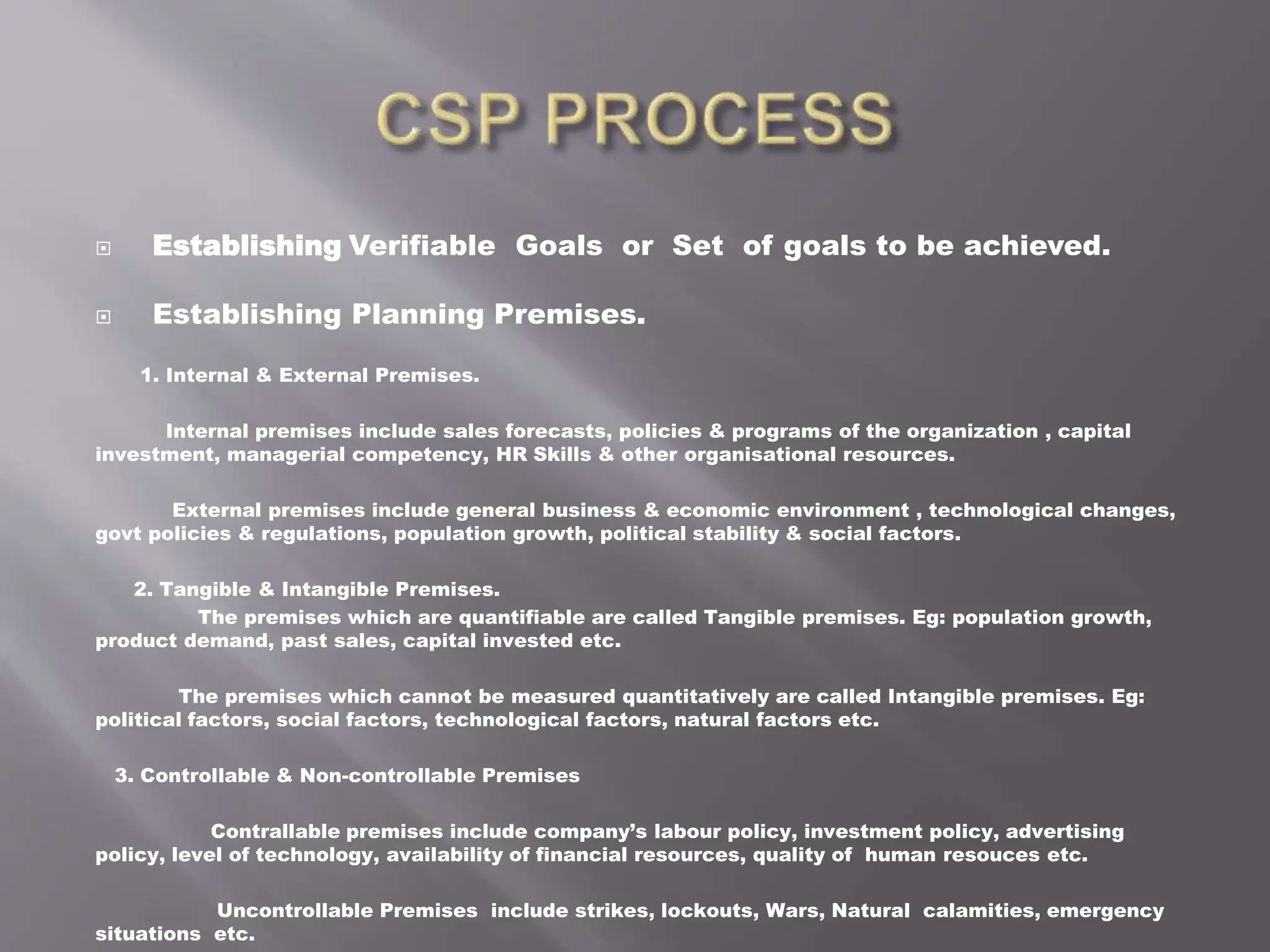  Establishing Verifiable Goals or Set of goals to be achieved.
 Establishing Planning Premises.
1. Internal & External Premises.
Internal premises include sales forecasts, policies & programs of the organization , capital
investment, managerial competency, HR Skills & other organisational resources.
External premises include general business & economic environment , technological changes,
govt policies & regulations, population growth, political stability & social factors.
2. Tangible & Intangible Premises.
The premises which are quantifiable are called Tangible premises. Eg: population growth,
product demand, past sales, capital invested etc.
The premises which cannot be measured quantitatively are called Intangible premises. Eg:
political factors, social factors, technological factors, natural factors etc.
3. Controllable & Non-controllable Premises
Contrallable premises include company’s labour policy, investment policy, advertising
policy, level of technology, availability of financial resources, quality of human resouces etc.
Uncontrollable Premises include strikes, lockouts, Wars, Natural calamities, emergency
situations etc.
 