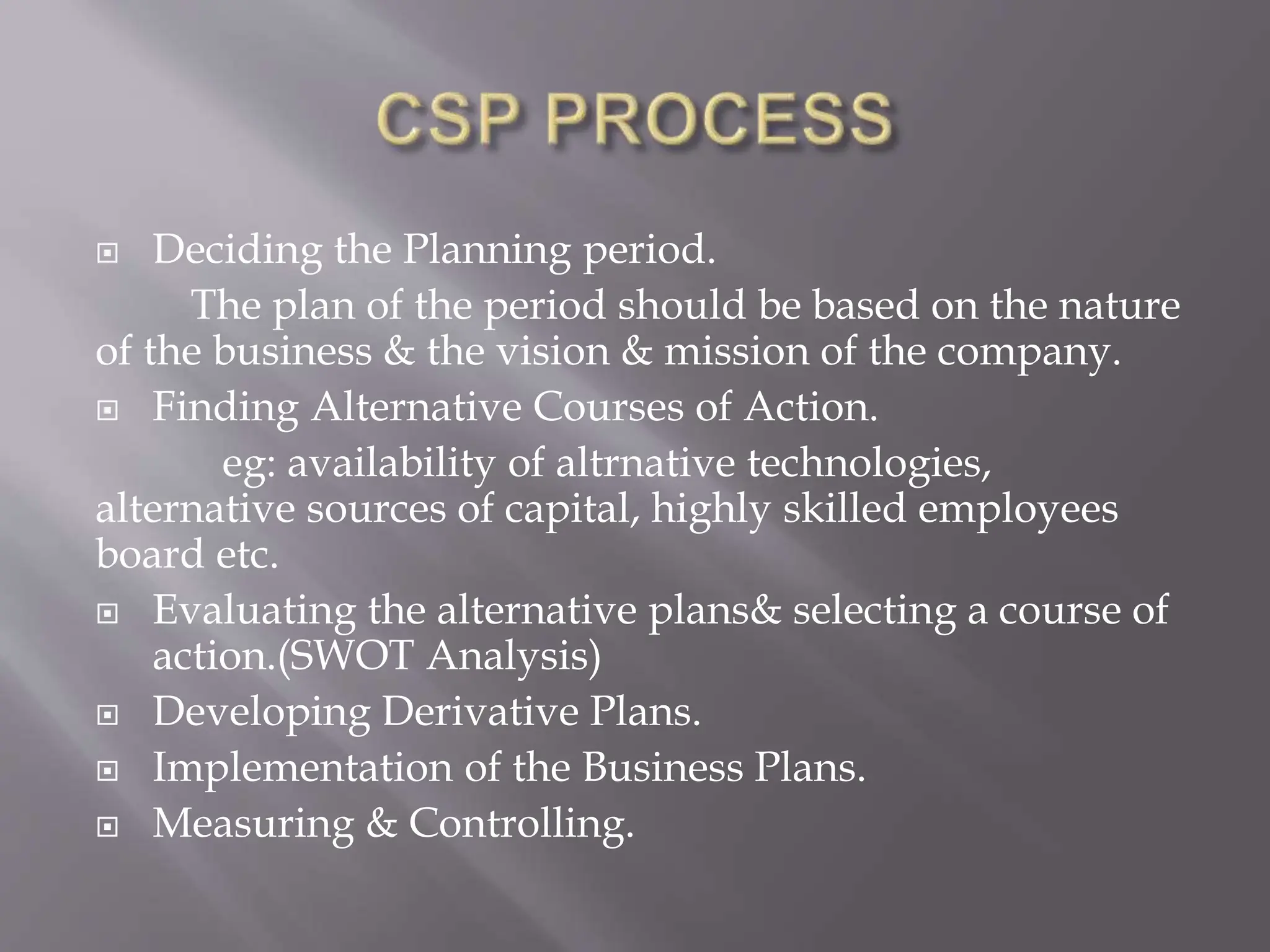  Deciding the Planning period.
The plan of the period should be based on the nature
of the business & the vision & mission of the company.
 Finding Alternative Courses of Action.
eg: availability of altrnative technologies,
alternative sources of capital, highly skilled employees
board etc.
 Evaluating the alternative plans& selecting a course of
action.(SWOT Analysis)
 Developing Derivative Plans.
 Implementation of the Business Plans.
 Measuring & Controlling.
 