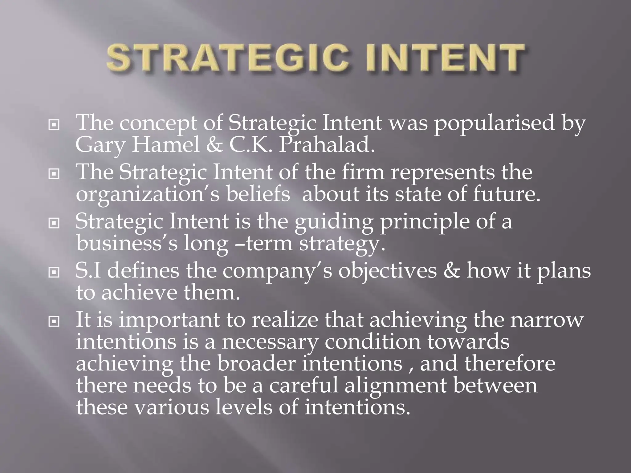  The concept of Strategic Intent was popularised by
Gary Hamel & C.K. Prahalad.
 The Strategic Intent of the firm represents the
organization’s beliefs about its state of future.
 Strategic Intent is the guiding principle of a
business’s long –term strategy.
 S.I defines the company’s objectives & how it plans
to achieve them.
 It is important to realize that achieving the narrow
intentions is a necessary condition towards
achieving the broader intentions , and therefore
there needs to be a careful alignment between
these various levels of intentions.
 