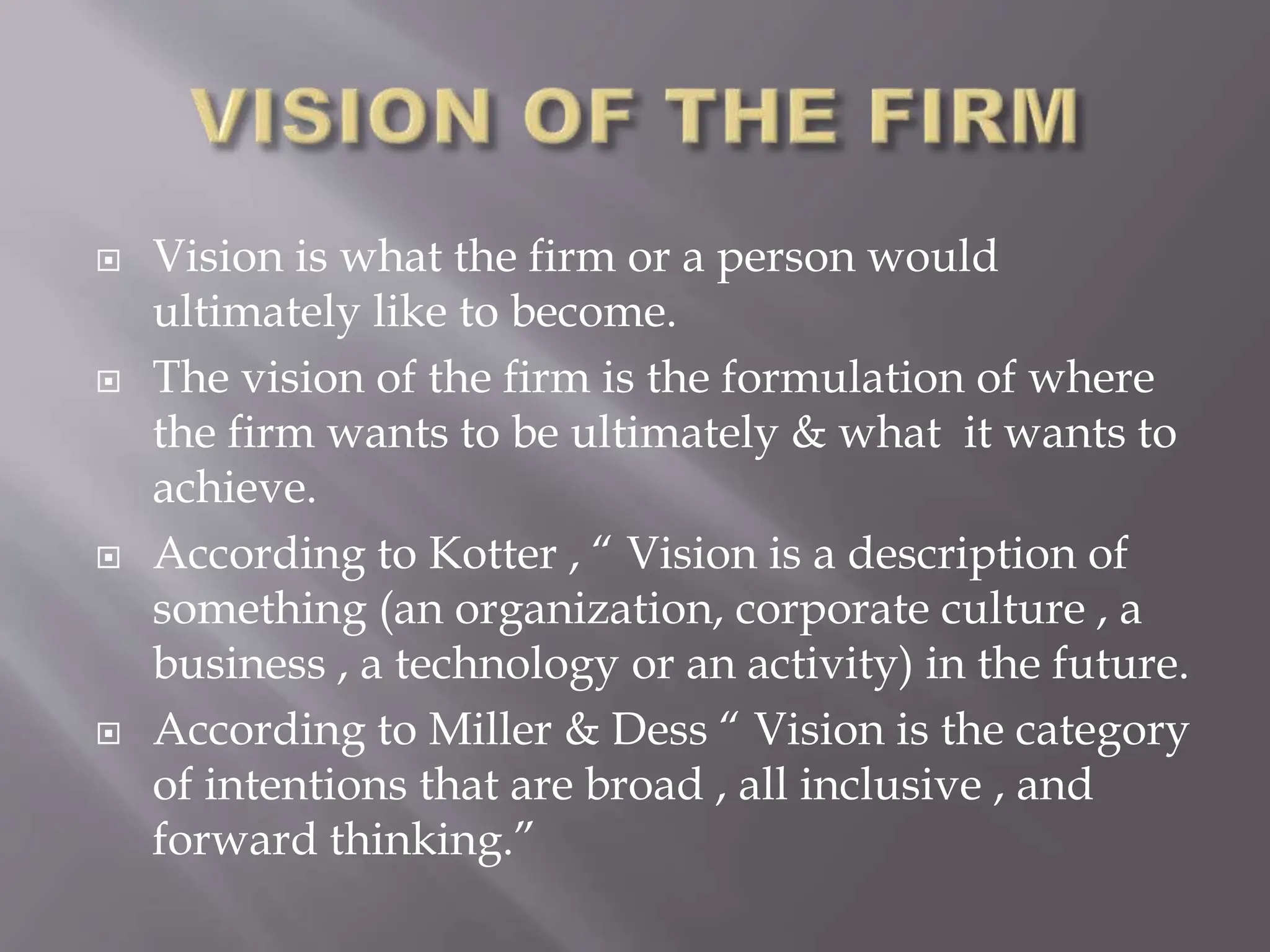  Vision is what the firm or a person would
ultimately like to become.
 The vision of the firm is the formulation of where
the firm wants to be ultimately & what it wants to
achieve.
 According to Kotter , “ Vision is a description of
something (an organization, corporate culture , a
business , a technology or an activity) in the future.
 According to Miller & Dess “ Vision is the category
of intentions that are broad , all inclusive , and
forward thinking.”
 