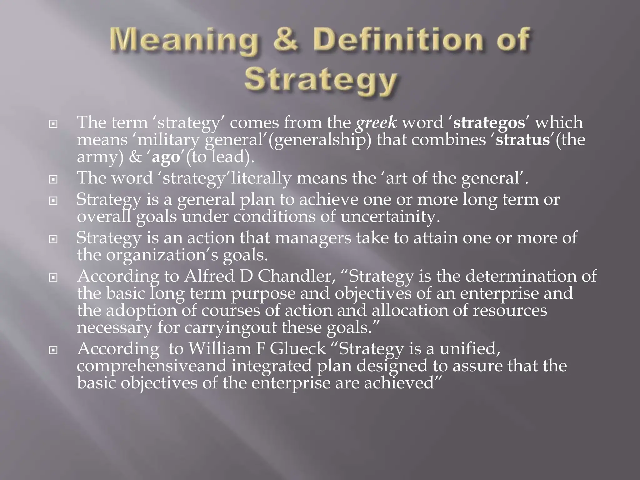  The term ‘strategy’ comes from the greek word ‘strategos’ which
means ‘military general’(generalship) that combines ‘stratus’(the
army) & ‘ago’(to lead).
 The word ‘strategy’literally means the ‘art of the general’.
 Strategy is a general plan to achieve one or more long term or
overall goals under conditions of uncertainity.
 Strategy is an action that managers take to attain one or more of
the organization’s goals.
 According to Alfred D Chandler, “Strategy is the determination of
the basic long term purpose and objectives of an enterprise and
the adoption of courses of action and allocation of resources
necessary for carryingout these goals.”
 According to William F Glueck “Strategy is a unified,
comprehensiveand integrated plan designed to assure that the
basic objectives of the enterprise are achieved”
 