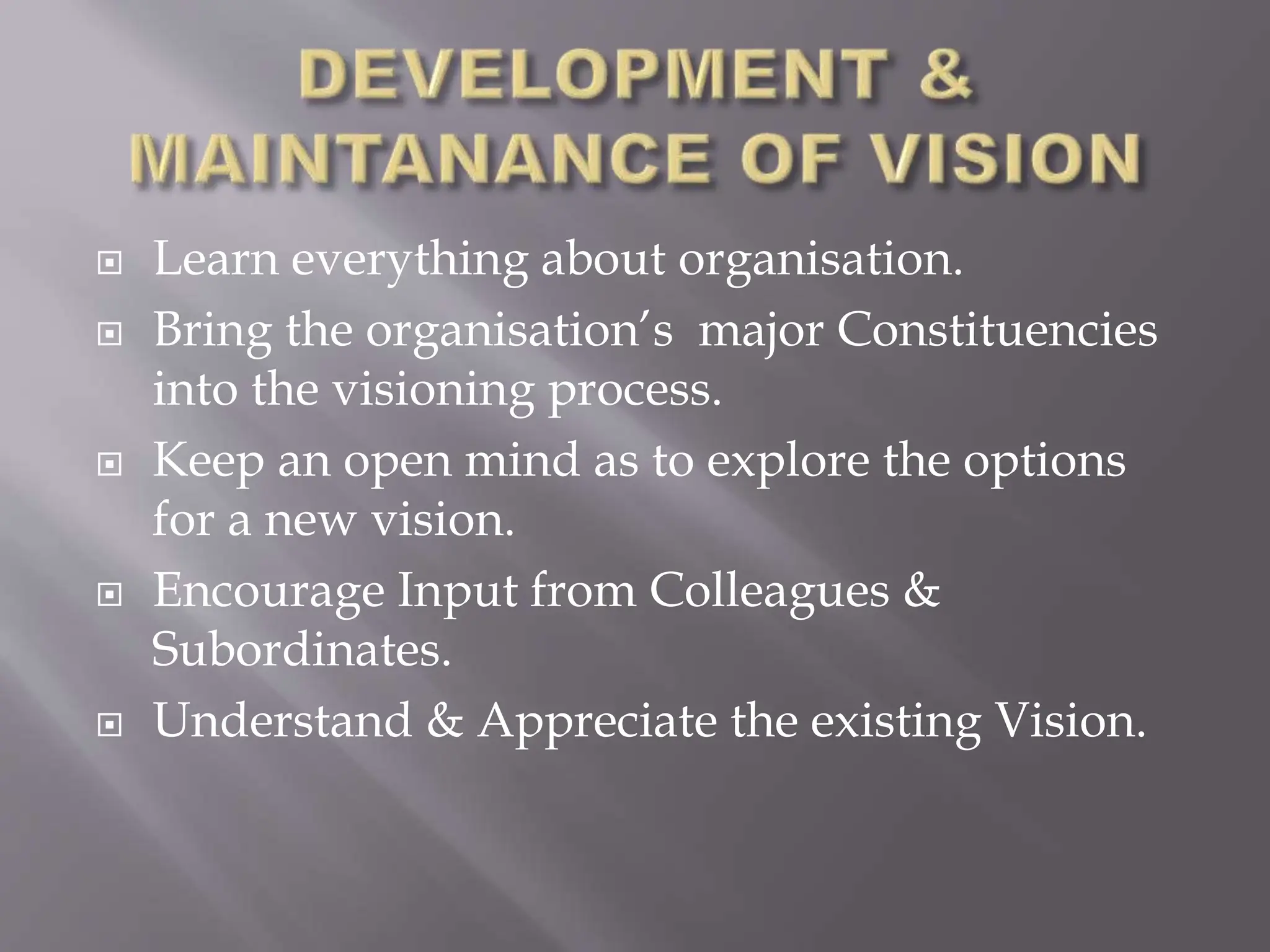  Learn everything about organisation.
 Bring the organisation’s major Constituencies
into the visioning process.
 Keep an open mind as to explore the options
for a new vision.
 Encourage Input from Colleagues &
Subordinates.
 Understand & Appreciate the existing Vision.
 